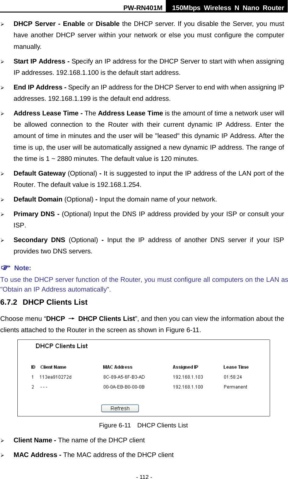 PW-RN401M 150Mbps  Wireless N Nano Router  - 112 -  DHCP Server - Enable or Disable the DHCP server. If you disable the Server, you must have another DHCP server within your network or else you must configure the computer manually.  Start IP Address - Specify an IP address for the DHCP Server to start with when assigning IP addresses. 192.168.1.100 is the default start address.  End IP Address - Specify an IP address for the DHCP Server to end with when assigning IP addresses. 192.168.1.199 is the default end address.  Address Lease Time - The Address Lease Time is the amount of time a network user will be allowed connection to the Router with their current dynamic IP Address. Enter the amount of time in minutes and the user will be "leased" this dynamic IP Address. After the time is up, the user will be automatically assigned a new dynamic IP address. The range of the time is 1 ~ 2880 minutes. The default value is 120 minutes.  Default Gateway (Optional) - It is suggested to input the IP address of the LAN port of the Router. The default value is 192.168.1.254.  Default Domain (Optional) - Input the domain name of your network.  Primary DNS - (Optional) Input the DNS IP address provided by your ISP or consult your ISP.  Secondary DNS (Optional)  -  Input the IP address of another DNS server if your ISP provides two DNS servers.  Note: To use the DHCP server function of the Router, you must configure all computers on the LAN as "Obtain an IP Address automatically". 6.7.2 DHCP Clients List Choose menu &ldquo;DHCP &rarr; DHCP Clients List&rdquo;, and then you can view the information about the clients attached to the Router in the screen as shown in Figure 6-11.  Figure 6-11  DHCP Clients List  Client Name - The name of the DHCP client    MAC Address - The MAC address of the DHCP client   
