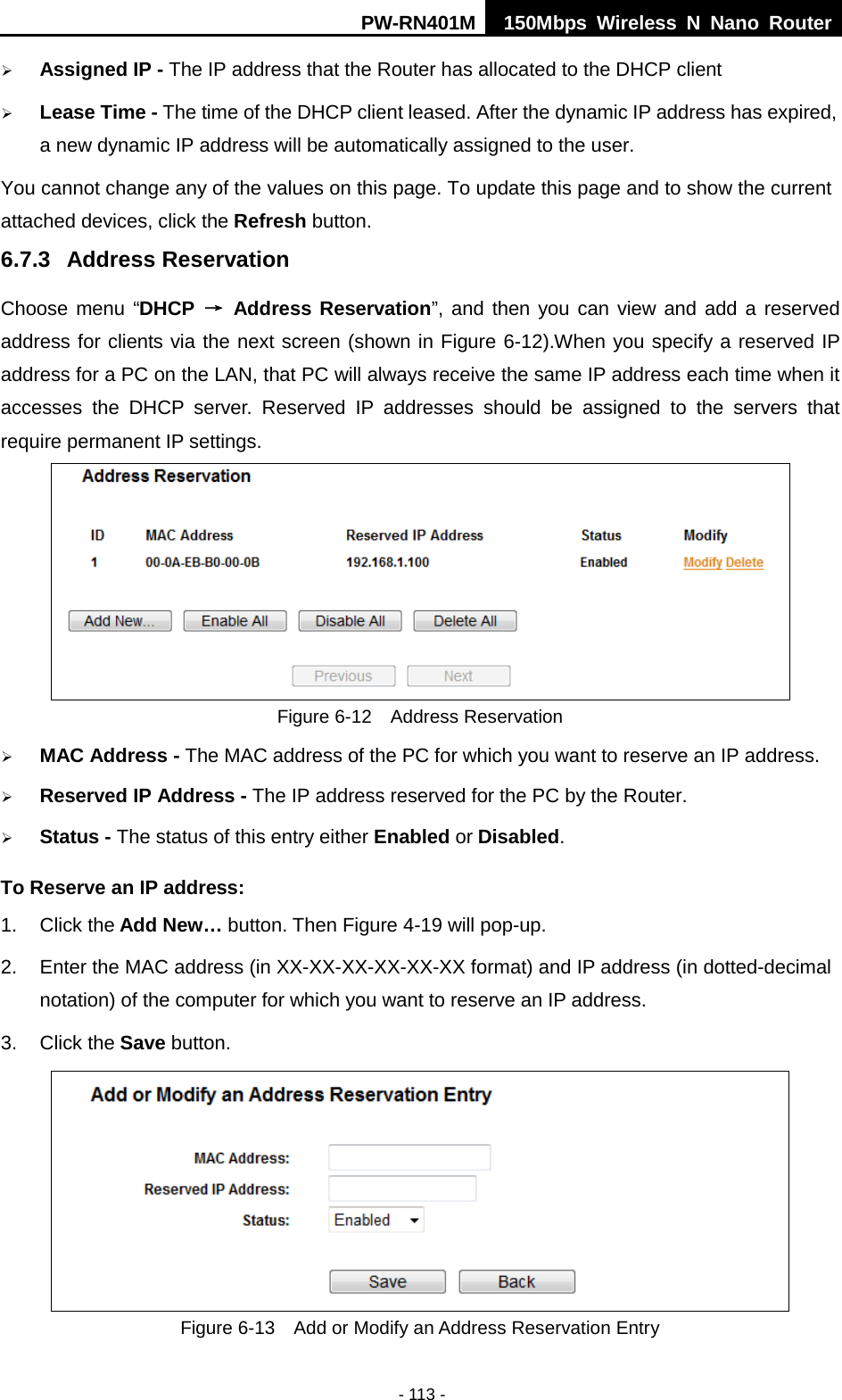 PW-RN401M 150Mbps  Wireless N Nano Router  - 113 -  Assigned IP - The IP address that the Router has allocated to the DHCP client  Lease Time - The time of the DHCP client leased. After the dynamic IP address has expired, a new dynamic IP address will be automatically assigned to the user.     You cannot change any of the values on this page. To update this page and to show the current attached devices, click the Refresh button. 6.7.3 Address Reservation Choose menu &ldquo;DHCP &rarr; Address Reservation&rdquo;, and then you can view and add a reserved address for clients via the next screen (shown in Figure 6-12).When you specify a reserved IP address for a PC on the LAN, that PC will always receive the same IP address each time when it accesses the DHCP server. Reserved IP addresses should be assigned to the  servers  that require permanent IP settings.    Figure 6-12  Address Reservation  MAC Address - The MAC address of the PC for which you want to reserve an IP address.  Reserved IP Address - The IP address reserved for the PC by the Router.  Status - The status of this entry either Enabled or Disabled. To Reserve an IP address:   1. Click the Add New&hellip; button. Then Figure 4-19 will pop-up. 2. Enter the MAC address (in XX-XX-XX-XX-XX-XX format) and IP address (in dotted-decimal notation) of the computer for which you want to reserve an IP address.   3. Click the Save button.    Figure 6-13  Add or Modify an Address Reservation Entry 