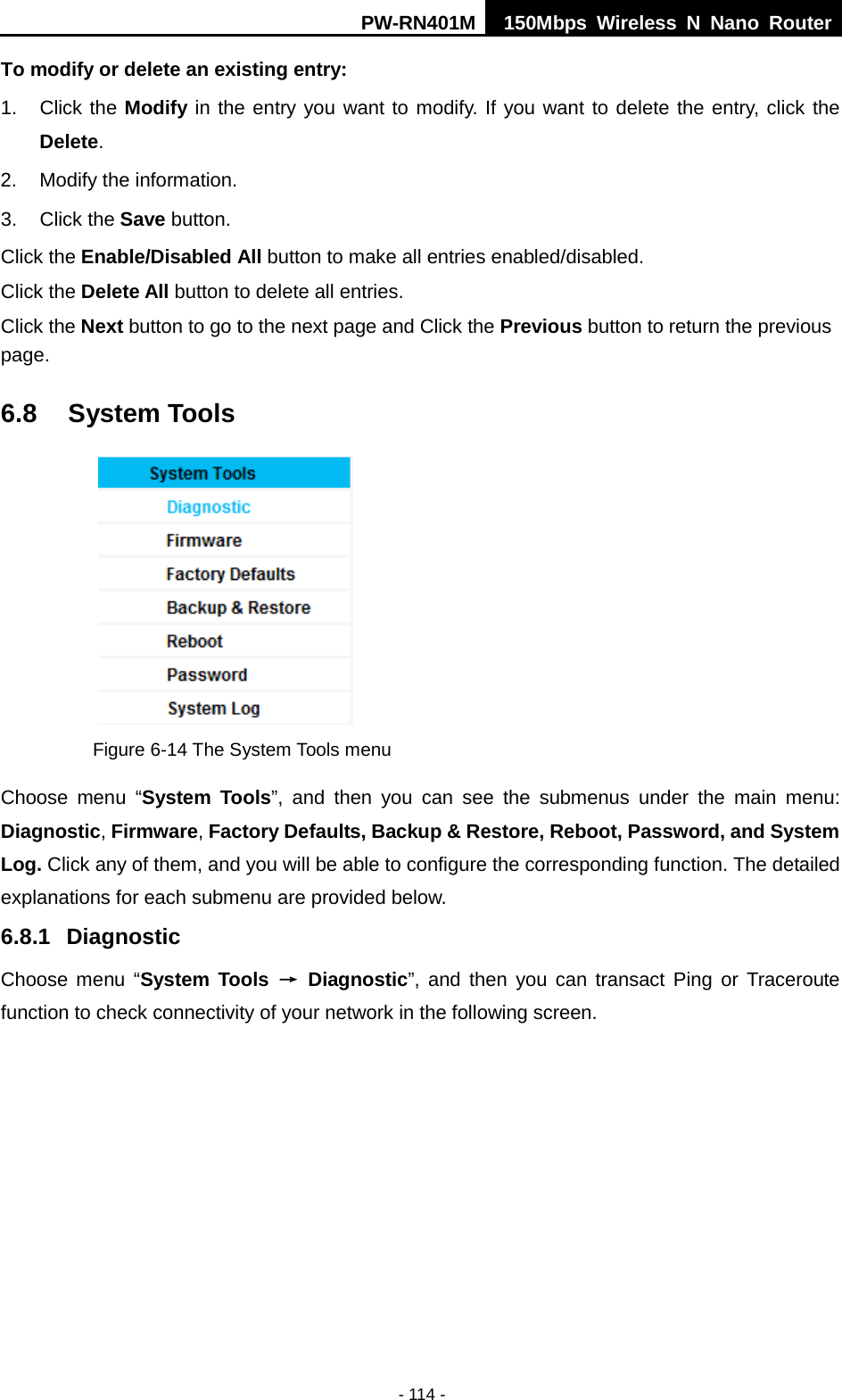 PW-RN401M 150Mbps  Wireless N Nano Router  - 114 - To modify or delete an existing entry: 1. Click the Modify in the entry you want to modify. If you want to delete the entry, click the Delete. 2. Modify the information.   3. Click the Save button. Click the Enable/Disabled All button to make all entries enabled/disabled. Click the Delete All button to delete all entries. Click the Next button to go to the next page and Click the Previous button to return the previous page. 6.8 System Tools  Figure 6-14 The System Tools menu Choose menu &ldquo;System Tools&rdquo;, and then you can see the submenus under the main menu: Diagnostic, Firmware, Factory Defaults, Backup &amp; Restore, Reboot, Password, and System Log. Click any of them, and you will be able to configure the corresponding function. The detailed explanations for each submenu are provided below. 6.8.1 Diagnostic Choose  menu  &ldquo;System Tools &rarr; Diagnostic&rdquo;, and then you can transact Ping or Traceroute function to check connectivity of your network in the following screen. 