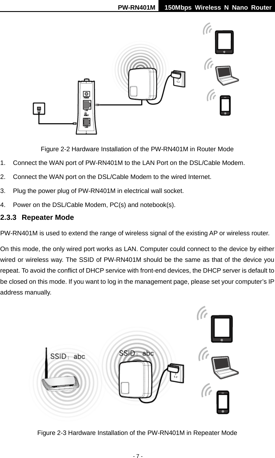 PW-RN401M 150Mbps  Wireless N Nano Router  - 7 -  Figure 2-2 Hardware Installation of the PW-RN401M in Router Mode 1. Connect the WAN port of PW-RN401M to the LAN Port on the DSL/Cable Modem. 2. Connect the WAN port on the DSL/Cable Modem to the wired Internet. 3. Plug the power plug of PW-RN401M in electrical wall socket. 4. Power on the DSL/Cable Modem, PC(s) and notebook(s). 2.3.3 Repeater Mode PW-RN401M is used to extend the range of wireless signal of the existing AP or wireless router. On this mode, the only wired port works as LAN. Computer could connect to the device by either wired or wireless way. The SSID of PW-RN401M should be the same as that of the device you repeat. To avoid the conflict of DHCP service with front-end devices, the DHCP server is default to be closed on this mode. If you want to log in the management page, please set your computer&rsquo;s IP address manually.  Figure 2-3 Hardware Installation of the PW-RN401M in Repeater Mode 
