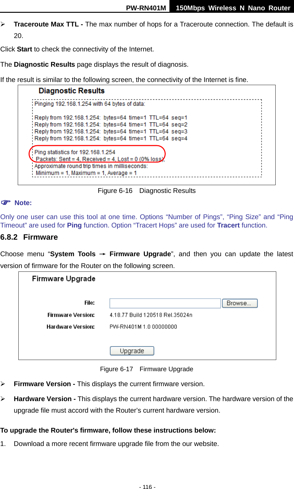PW-RN401M 150Mbps  Wireless N Nano Router  - 116 -  Traceroute Max TTL - The max number of hops for a Traceroute connection. The default is 20. Click Start to check the connectivity of the Internet.   The Diagnostic Results page displays the result of diagnosis. If the result is similar to the following screen, the connectivity of the Internet is fine.  Figure 6-16  Diagnostic Results  Note: Only one user can use this tool at one time. Options &ldquo;Number of Pings&rdquo;, &ldquo;Ping Size&rdquo; and &ldquo;Ping Timeout&rdquo; are used for Ping function. Option &ldquo;Tracert Hops&rdquo; are used for Tracert function. 6.8.2 Firmware Choose menu &ldquo;System Tools &rarr; Firmware Upgrade&rdquo;, and then you can update  the  latest version of firmware for the Router on the following screen.  Figure 6-17  Firmware Upgrade  Firmware Version - This displays the current firmware version.  Hardware Version - This displays the current hardware version. The hardware version of the upgrade file must accord with the Router&rsquo;s current hardware version. To upgrade the Router's firmware, follow these instructions below: 1. Download a more recent firmware upgrade file from the our website.   