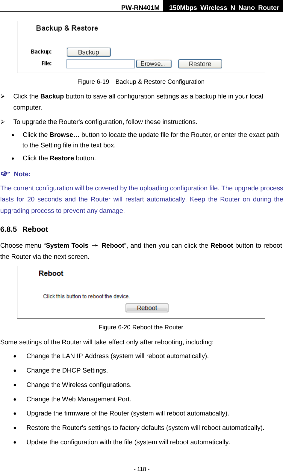 PW-RN401M 150Mbps  Wireless N Nano Router  - 118 -  Figure 6-19  Backup &amp; Restore Configuration  Click the Backup button to save all configuration settings as a backup file in your local computer.    To upgrade the Router's configuration, follow these instructions. &bull; Click the Browse&hellip; button to locate the update file for the Router, or enter the exact path to the Setting file in the text box. &bull; Click the Restore button.    Note: The current configuration will be covered by the uploading configuration file. The upgrade process lasts for 20 seconds and the Router will restart automatically. Keep the Router on during the upgrading process to prevent any damage.   6.8.5 Reboot Choose menu &ldquo;System Tools &rarr; Reboot&rdquo;, and then you can click the Reboot button to reboot the Router via the next screen.  Figure 6-20 Reboot the Router Some settings of the Router will take effect only after rebooting, including: &bull;  Change the LAN IP Address (system will reboot automatically). &bull;  Change the DHCP Settings. &bull;  Change the Wireless configurations. &bull;  Change the Web Management Port. &bull; Upgrade the firmware of the Router (system will reboot automatically). &bull; Restore the Router's settings to factory defaults (system will reboot automatically). &bull;  Update the configuration with the file (system will reboot automatically. 