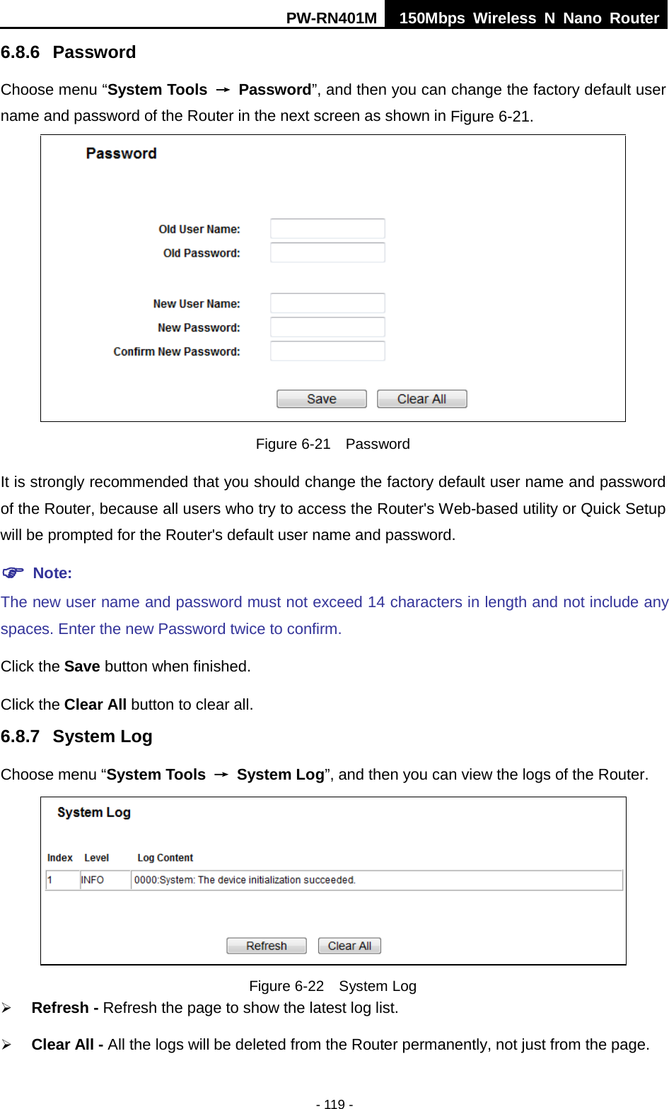 PW-RN401M 150Mbps  Wireless N Nano Router  - 119 - 6.8.6 Password Choose menu &ldquo;System Tools &rarr; Password&rdquo;, and then you can change the factory default user name and password of the Router in the next screen as shown in Figure 6-21.  Figure 6-21  Password It is strongly recommended that you should change the factory default user name and password of the Router, because all users who try to access the Router's Web-based utility or Quick Setup will be prompted for the Router's default user name and password.  Note: The new user name and password must not exceed 14 characters in length and not include any spaces. Enter the new Password twice to confirm. Click the Save button when finished. Click the Clear All button to clear all. 6.8.7 System Log Choose menu &ldquo;System Tools &rarr; System Log&rdquo;, and then you can view the logs of the Router.  Figure 6-22  System Log  Refresh - Refresh the page to show the latest log list.    Clear All - All the logs will be deleted from the Router permanently, not just from the page. 