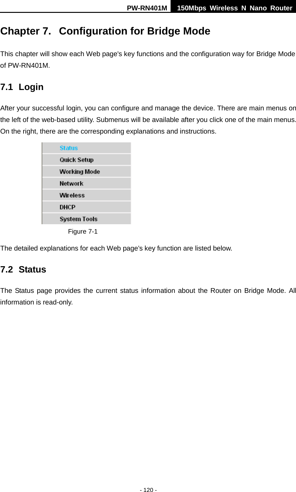 PW-RN401M 150Mbps  Wireless N Nano Router  - 120 - Chapter 7.  Configuration for Bridge Mode This chapter will show each Web page's key functions and the configuration way for Bridge Mode of PW-RN401M. 7.1 Login After your successful login, you can configure and manage the device. There are main menus on the left of the web-based utility. Submenus will be available after you click one of the main menus. On the right, there are the corresponding explanations and instructions.    Figure 7-1   The detailed explanations for each Web page&rsquo;s key function are listed below.   7.2 Status The Status page provides the current status information about the Router on Bridge Mode. All information is read-only.   