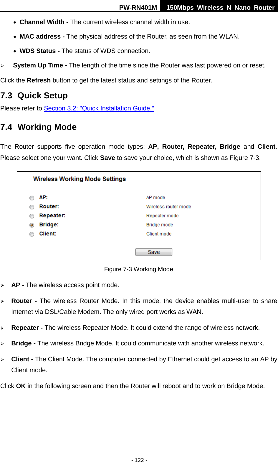 PW-RN401M 150Mbps  Wireless N Nano Router  - 122 - &bull; Channel Width - The current wireless channel width in use. &bull; MAC address - The physical address of the Router, as seen from the WLAN. &bull; WDS Status - The status of WDS connection.  System Up Time - The length of the time since the Router was last powered on or reset. Click the Refresh button to get the latest status and settings of the Router. 7.3 Quick Setup Please refer to Section 3.2: "Quick Installation Guide." 7.4 Working Mode The  Router  supports  five operation  mode types:  AP,  Router, Repeater, Bridge and Client. Please select one your want. Click Save to save your choice, which is shown as Figure 7-3.    Figure 7-3 Working Mode  AP - The wireless access point mode.    Router - The wireless Router Mode. In this mode, the device  enables multi-user to share Internet via DSL/Cable Modem. The only wired port works as WAN.  Repeater - The wireless Repeater Mode. It could extend the range of wireless network.  Bridge - The wireless Bridge Mode. It could communicate with another wireless network.  Client - The Client Mode. The computer connected by Ethernet could get access to an AP by Client mode. Click OK in the following screen and then the Router will reboot and to work on Bridge Mode. 