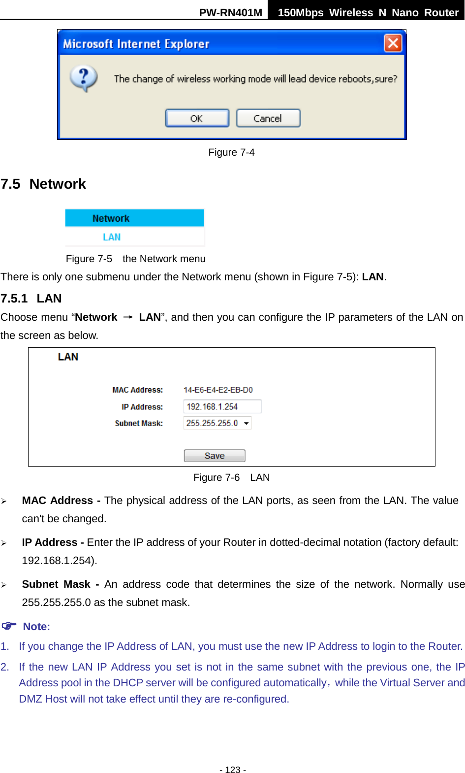 PW-RN401M 150Mbps  Wireless N Nano Router  - 123 -  Figure 7-4 7.5 Network  Figure 7-5  the Network menu There is only one submenu under the Network menu (shown in Figure 7-5): LAN.  7.5.1 LAN Choose menu &ldquo;Network &rarr; LAN&rdquo;, and then you can configure the IP parameters of the LAN on the screen as below.  Figure 7-6  LAN  MAC Address - The physical address of the LAN ports, as seen from the LAN. The value can't be changed.  IP Address - Enter the IP address of your Router in dotted-decimal notation (factory default: 192.168.1.254).  Subnet Mask - An address code that determines the size of the network. Normally use 255.255.255.0 as the subnet mask.    Note: 1. If you change the IP Address of LAN, you must use the new IP Address to login to the Router.   2. If the new LAN IP Address you set is not in the same subnet with the previous one, the IP Address pool in the DHCP server will be configured automatically，while the Virtual Server and DMZ Host will not take effect until they are re-configured. 