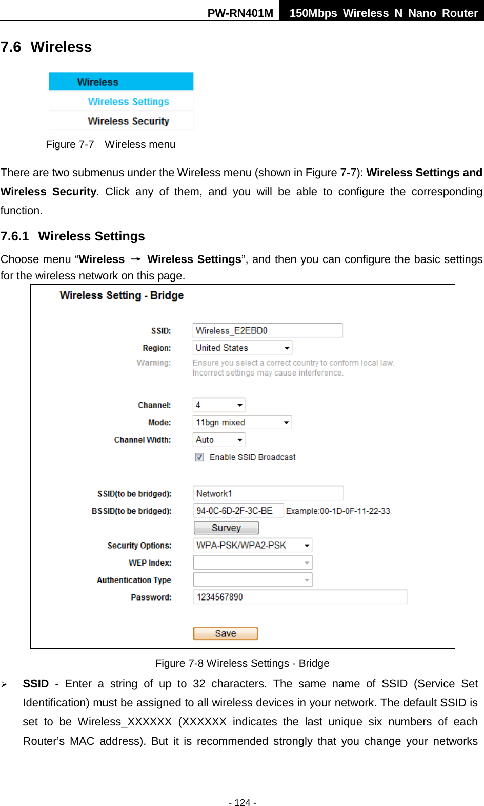 PW-RN401M 150Mbps  Wireless N Nano Router  - 124 - 7.6 Wireless  Figure 7-7  Wireless menu There are two submenus under the Wireless menu (shown in Figure 7-7): Wireless Settings and Wireless Security. Click any of them, and  you will be able to configure the corresponding function.   7.6.1 Wireless Settings Choose menu &ldquo;Wireless &rarr; Wireless Settings&rdquo;, and then you can configure the basic settings for the wireless network on this page.  Figure 7-8 Wireless Settings - Bridge  SSID  -  Enter a string of up to 32 characters. The same name of  SSID  (Service Set Identification) must be assigned to all wireless devices in your network. The default SSID is set to be Wireless_XXXXXX  (XXXXXX indicates the last unique six numbers of each Router&rsquo;s MAC address). But it is recommended strongly that you change your networks 