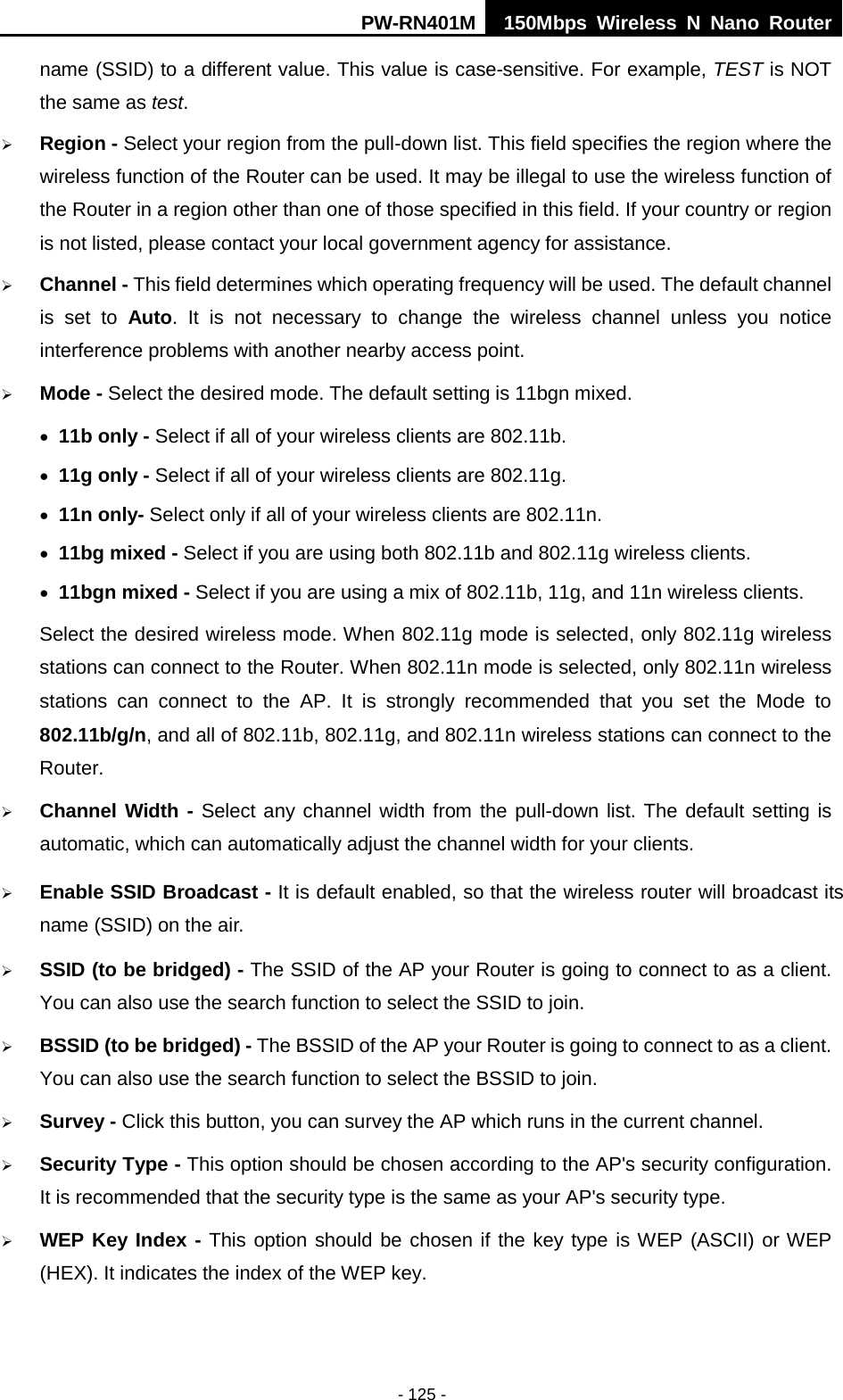 PW-RN401M 150Mbps  Wireless N Nano Router  - 125 - name (SSID) to a different value. This value is case-sensitive. For example, TEST is NOT the same as test.  Region - Select your region from the pull-down list. This field specifies the region where the wireless function of the Router can be used. It may be illegal to use the wireless function of the Router in a region other than one of those specified in this field. If your country or region is not listed, please contact your local government agency for assistance.  Channel - This field determines which operating frequency will be used. The default channel is set to  Auto.  It is not necessary to change the wireless channel unless you notice interference problems with another nearby access point.  Mode - Select the desired mode. The default setting is 11bgn mixed. &bull; 11b only - Select if all of your wireless clients are 802.11b. &bull; 11g only - Select if all of your wireless clients are 802.11g. &bull; 11n only- Select only if all of your wireless clients are 802.11n. &bull; 11bg mixed - Select if you are using both 802.11b and 802.11g wireless clients. &bull; 11bgn mixed - Select if you are using a mix of 802.11b, 11g, and 11n wireless clients. Select the desired wireless mode. When 802.11g mode is selected, only 802.11g wireless stations can connect to the Router. When 802.11n mode is selected, only 802.11n wireless stations can connect to the AP.  It is strongly recommended that you set the Mode to 802.11b/g/n, and all of 802.11b, 802.11g, and 802.11n wireless stations can connect to the Router.  Channel Width - Select any channel width from the pull-down list. The default setting is automatic, which can automatically adjust the channel width for your clients.  Enable SSID Broadcast - It is default enabled, so that the wireless router will broadcast its name (SSID) on the air.  SSID (to be bridged) - The SSID of the AP your Router is going to connect to as a client. You can also use the search function to select the SSID to join.  BSSID (to be bridged) - The BSSID of the AP your Router is going to connect to as a client. You can also use the search function to select the BSSID to join.  Survey - Click this button, you can survey the AP which runs in the current channel.  Security Type - This option should be chosen according to the AP's security configuration. It is recommended that the security type is the same as your AP's security type.  WEP Key Index - This option should be chosen if the key type is WEP (ASCII) or WEP (HEX). It indicates the index of the WEP key. 
