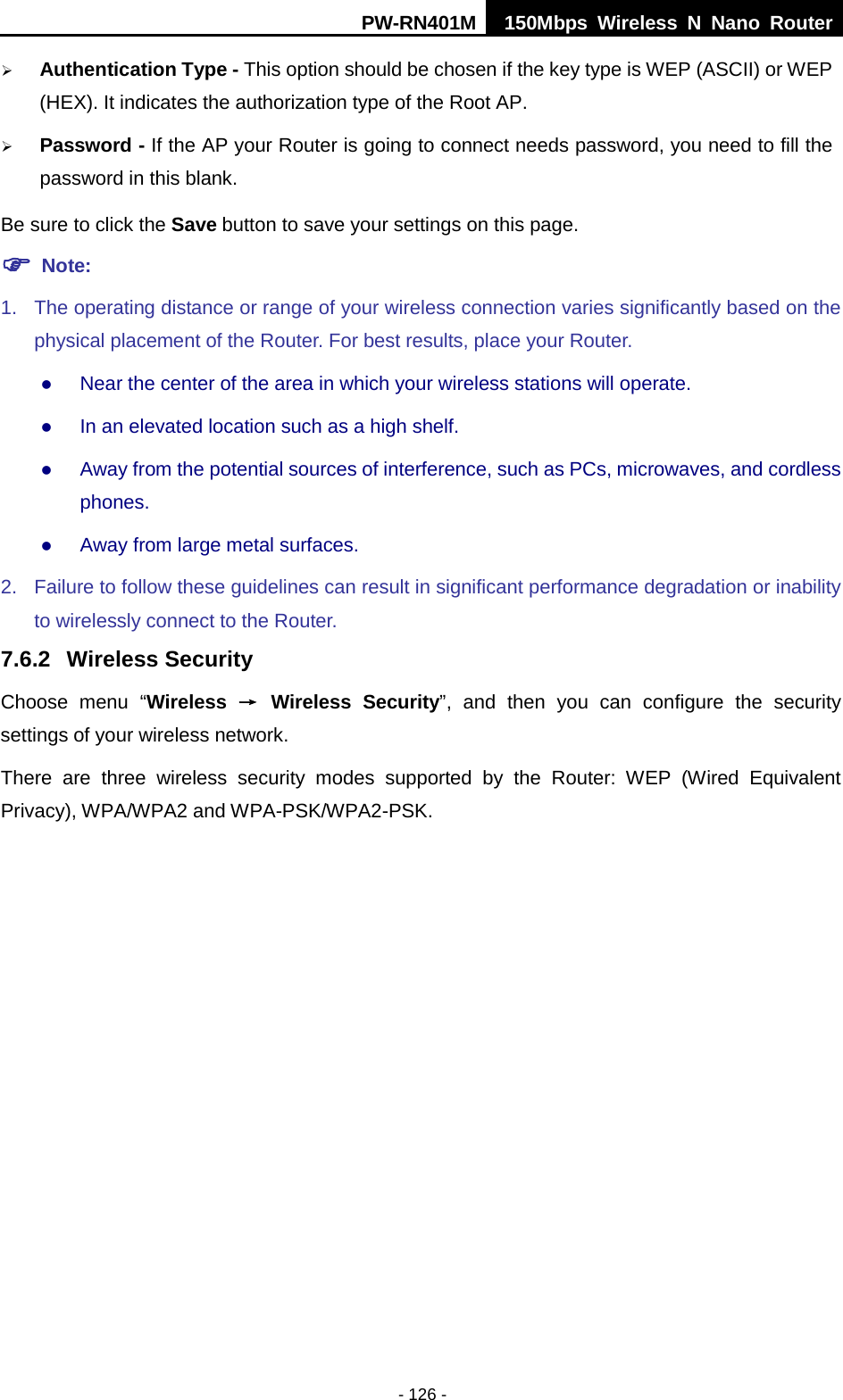 PW-RN401M 150Mbps  Wireless N Nano Router  - 126 -  Authentication Type - This option should be chosen if the key type is WEP (ASCII) or WEP (HEX). It indicates the authorization type of the Root AP.  Password - If the AP your Router is going to connect needs password, you need to fill the password in this blank. Be sure to click the Save button to save your settings on this page.  Note:   1. The operating distance or range of your wireless connection varies significantly based on the physical placement of the Router. For best results, place your Router.  Near the center of the area in which your wireless stations will operate.    In an elevated location such as a high shelf.    Away from the potential sources of interference, such as PCs, microwaves, and cordless phones.    Away from large metal surfaces.   2. Failure to follow these guidelines can result in significant performance degradation or inability to wirelessly connect to the Router.   7.6.2 Wireless Security Choose menu &ldquo;Wireless &rarr; Wireless  Security&rdquo;, and then you can configure the security settings of your wireless network. There are three wireless security modes supported by the Router: WEP  (Wired Equivalent Privacy), WPA/WPA2 and WPA-PSK/WPA2-PSK. 
