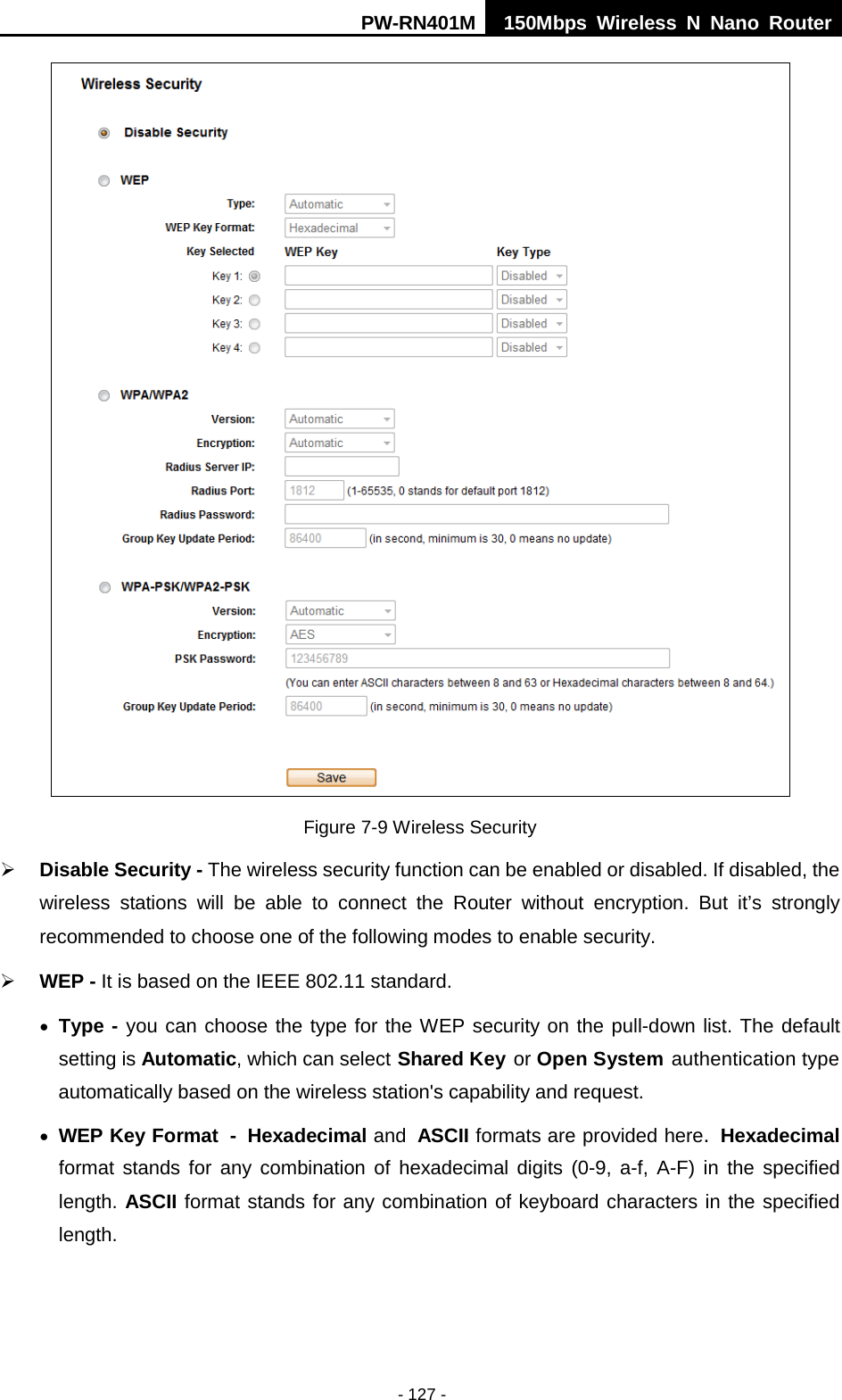 PW-RN401M 150Mbps  Wireless N Nano Router  - 127 -  Figure 7-9 Wireless Security  Disable Security - The wireless security function can be enabled or disabled. If disabled, the wireless stations will be able to connect the Router without encryption. But it&rsquo;s strongly recommended to choose one of the following modes to enable security.  WEP - It is based on the IEEE 802.11 standard.   &bull; Type - you can choose the type for the WEP security on the pull-down list. The default setting is Automatic, which can select Shared Key or Open System authentication type automatically based on the wireless station's capability and request. &bull; WEP Key Format - Hexadecimal and ASCII formats are provided here. Hexadecimal format stands for any combination of hexadecimal digits (0-9, a-f, A-F) in the specified length. ASCII format stands for any combination of keyboard characters in the specified length.   