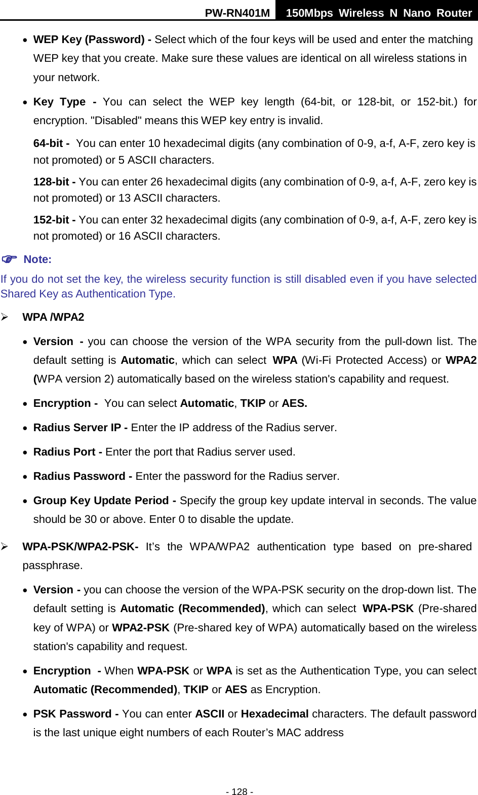 PW-RN401M 150Mbps  Wireless N Nano Router  - 128 - &bull; WEP Key (Password) - Select which of the four keys will be used and enter the matching WEP key that you create. Make sure these values are identical on all wireless stations in your network.   &bull; Key Type - You can select the WEP key length (64-bit, or 128-bit, or 152-bit.) for encryption. "Disabled" means this WEP key entry is invalid. 64-bit - You can enter 10 hexadecimal digits (any combination of 0-9, a-f, A-F, zero key is not promoted) or 5 ASCII characters.   128-bit - You can enter 26 hexadecimal digits (any combination of 0-9, a-f, A-F, zero key is not promoted) or 13 ASCII characters.   152-bit - You can enter 32 hexadecimal digits (any combination of 0-9, a-f, A-F, zero key is not promoted) or 16 ASCII characters.    Note:   If you do not set the key, the wireless security function is still disabled even if you have selected Shared Key as Authentication Type.    WPA /WPA2  &bull; Version - you can choose the version of the WPA security from the pull-down list. The default setting is Automatic, which can select WPA (Wi-Fi Protected Access) or WPA2 (WPA version 2) automatically based on the wireless station's capability and request. &bull; Encryption - You can select Automatic, TKIP or AES. &bull; Radius Server IP - Enter the IP address of the Radius server. &bull; Radius Port - Enter the port that Radius server used. &bull; Radius Password - Enter the password for the Radius server. &bull; Group Key Update Period - Specify the group key update interval in seconds. The value should be 30 or above. Enter 0 to disable the update.  WPA-PSK/WPA2-PSK- It&rsquo;s  the  WPA/WPA2 authentication type based  on pre-shared passphrase.   &bull; Version - you can choose the version of the WPA-PSK security on the drop-down list. The default setting is Automatic (Recommended), which can select WPA-PSK (Pre-shared key of WPA) or WPA2-PSK (Pre-shared key of WPA) automatically based on the wireless station's capability and request. &bull; Encryption - When WPA-PSK or WPA is set as the Authentication Type, you can select Automatic (Recommended), TKIP or AES as Encryption. &bull; PSK Password - You can enter ASCII or Hexadecimal characters. The default password is the last unique eight numbers of each Router&rsquo;s MAC address   