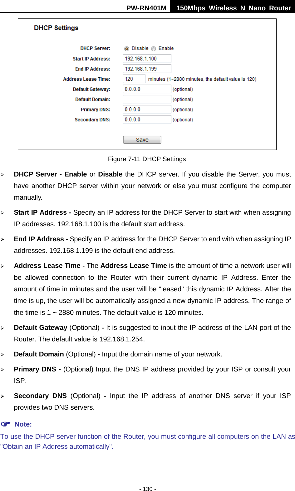 PW-RN401M 150Mbps  Wireless N Nano Router  - 130 -  Figure 7-11 DHCP Settings  DHCP Server - Enable or Disable the DHCP server. If you disable the Server, you must have another DHCP server within your network or else you must configure the computer manually.  Start IP Address - Specify an IP address for the DHCP Server to start with when assigning IP addresses. 192.168.1.100 is the default start address.  End IP Address - Specify an IP address for the DHCP Server to end with when assigning IP addresses. 192.168.1.199 is the default end address.  Address Lease Time - The Address Lease Time is the amount of time a network user will be allowed connection to the Router with their current dynamic IP Address. Enter the amount of time in minutes and the user will be "leased" this dynamic IP Address. After the time is up, the user will be automatically assigned a new dynamic IP address. The range of the time is 1 ~ 2880 minutes. The default value is 120 minutes.  Default Gateway (Optional) - It is suggested to input the IP address of the LAN port of the Router. The default value is 192.168.1.254.  Default Domain (Optional) - Input the domain name of your network.  Primary DNS - (Optional) Input the DNS IP address provided by your ISP or consult your ISP.  Secondary DNS (Optional)  -  Input the IP address of another DNS server if your ISP provides two DNS servers.  Note: To use the DHCP server function of the Router, you must configure all computers on the LAN as "Obtain an IP Address automatically". 