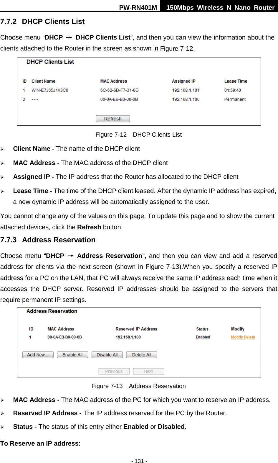 PW-RN401M 150Mbps  Wireless N Nano Router  - 131 - 7.7.2 DHCP Clients List Choose menu &ldquo;DHCP &rarr; DHCP Clients List&rdquo;, and then you can view the information about the clients attached to the Router in the screen as shown in Figure 7-12.  Figure 7-12  DHCP Clients List  Client Name - The name of the DHCP client    MAC Address - The MAC address of the DHCP client    Assigned IP - The IP address that the Router has allocated to the DHCP client  Lease Time - The time of the DHCP client leased. After the dynamic IP address has expired, a new dynamic IP address will be automatically assigned to the user.     You cannot change any of the values on this page. To update this page and to show the current attached devices, click the Refresh button. 7.7.3 Address Reservation Choose menu &ldquo;DHCP &rarr; Address Reservation&rdquo;, and then you can view and add a reserved address for clients via the next screen (shown in Figure 7-13).When you specify a reserved IP address for a PC on the LAN, that PC will always receive the same IP address each time when it accesses the DHCP server. Reserved IP addresses should be assigned to the  servers  that require permanent IP settings.    Figure 7-13  Address Reservation  MAC Address - The MAC address of the PC for which you want to reserve an IP address.  Reserved IP Address - The IP address reserved for the PC by the Router.  Status - The status of this entry either Enabled or Disabled. To Reserve an IP address:   