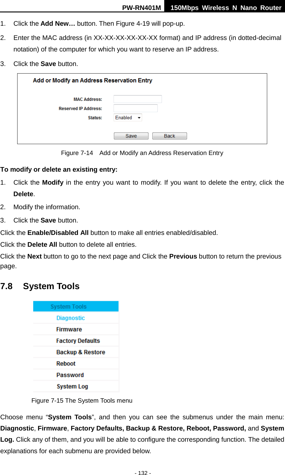 PW-RN401M 150Mbps  Wireless N Nano Router  - 132 - 1. Click the Add New&hellip; button. Then Figure 4-19 will pop-up. 2. Enter the MAC address (in XX-XX-XX-XX-XX-XX format) and IP address (in dotted-decimal notation) of the computer for which you want to reserve an IP address.   3. Click the Save button.    Figure 7-14  Add or Modify an Address Reservation Entry To modify or delete an existing entry: 1. Click the Modify in the entry you want to modify. If you want to delete the entry, click the Delete. 2. Modify the information.   3. Click the Save button. Click the Enable/Disabled All button to make all entries enabled/disabled. Click the Delete All button to delete all entries. Click the Next button to go to the next page and Click the Previous button to return the previous page. 7.8 System Tools  Figure 7-15 The System Tools menu Choose menu &ldquo;System Tools&rdquo;, and then you can see the submenus under the main menu: Diagnostic, Firmware, Factory Defaults, Backup &amp; Restore, Reboot, Password, and System Log. Click any of them, and you will be able to configure the corresponding function. The detailed explanations for each submenu are provided below. 