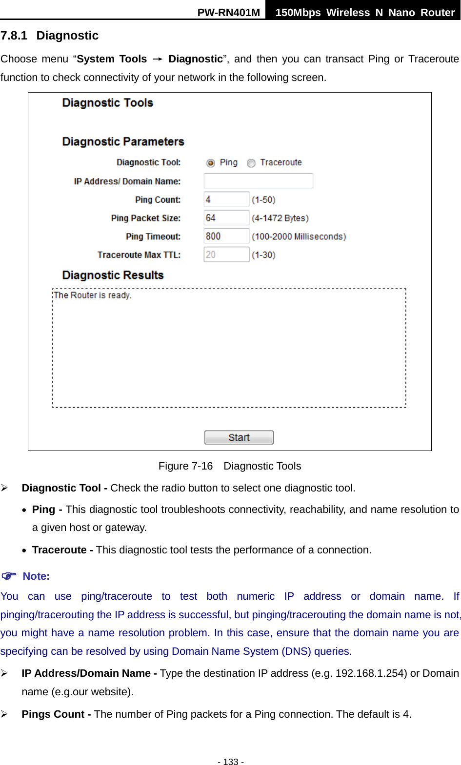 PW-RN401M 150Mbps  Wireless N Nano Router  - 133 - 7.8.1 Diagnostic Choose  menu  &ldquo;System Tools &rarr; Diagnostic&rdquo;, and then you can transact Ping or Traceroute function to check connectivity of your network in the following screen.  Figure 7-16  Diagnostic Tools  Diagnostic Tool - Check the radio button to select one diagnostic tool. &bull; Ping - This diagnostic tool troubleshoots connectivity, reachability, and name resolution to a given host or gateway.   &bull; Traceroute - This diagnostic tool tests the performance of a connection.  Note: You can use ping/traceroute to test both numeric IP address or domain name. If pinging/tracerouting the IP address is successful, but pinging/tracerouting the domain name is not, you might have a name resolution problem. In this case, ensure that the domain name you are specifying can be resolved by using Domain Name System (DNS) queries.  IP Address/Domain Name - Type the destination IP address (e.g. 192.168.1.254) or Domain name (e.g.our website).  Pings Count - The number of Ping packets for a Ping connection. The default is 4. 