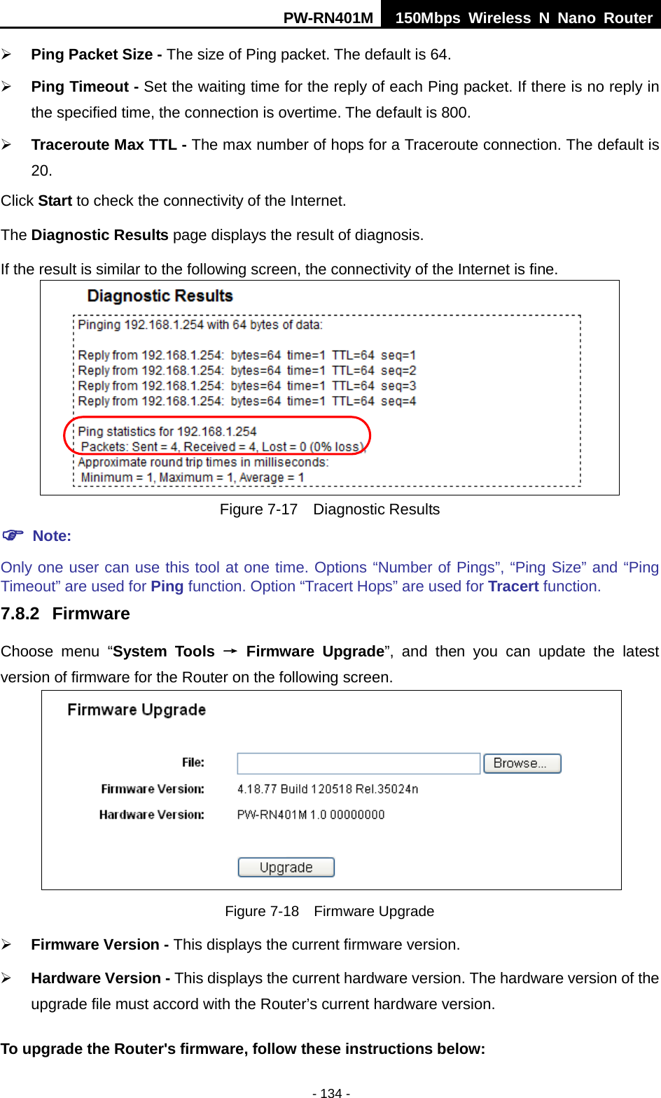 PW-RN401M 150Mbps  Wireless N Nano Router  - 134 -  Ping Packet Size - The size of Ping packet. The default is 64.  Ping Timeout - Set the waiting time for the reply of each Ping packet. If there is no reply in the specified time, the connection is overtime. The default is 800.  Traceroute Max TTL - The max number of hops for a Traceroute connection. The default is 20. Click Start to check the connectivity of the Internet.   The Diagnostic Results page displays the result of diagnosis. If the result is similar to the following screen, the connectivity of the Internet is fine.  Figure 7-17  Diagnostic Results  Note: Only one user can use this tool at one time. Options &ldquo;Number of Pings&rdquo;, &ldquo;Ping Size&rdquo; and &ldquo;Ping Timeout&rdquo; are used for Ping function. Option &ldquo;Tracert Hops&rdquo; are used for Tracert function. 7.8.2 Firmware Choose menu &ldquo;System Tools &rarr; Firmware Upgrade&rdquo;, and then you can update  the  latest version of firmware for the Router on the following screen.  Figure 7-18  Firmware Upgrade  Firmware Version - This displays the current firmware version.  Hardware Version - This displays the current hardware version. The hardware version of the upgrade file must accord with the Router&rsquo;s current hardware version. To upgrade the Router's firmware, follow these instructions below: 