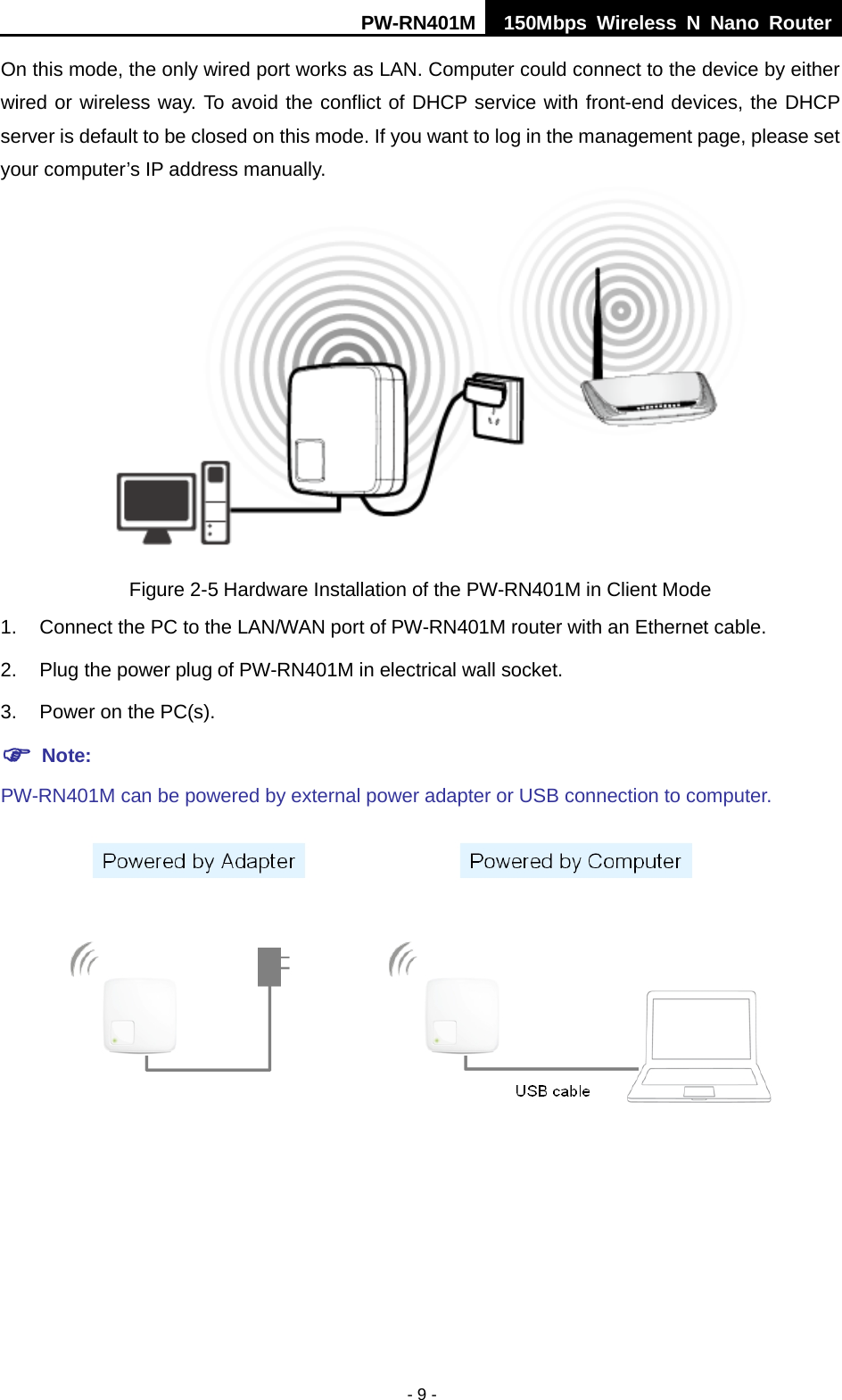 PW-RN401M 150Mbps  Wireless N Nano Router  - 9 - On this mode, the only wired port works as LAN. Computer could connect to the device by either wired or wireless way. To avoid the conflict of DHCP service with front-end devices, the DHCP server is default to be closed on this mode. If you want to log in the management page, please set your computer&rsquo;s IP address manually.  Figure 2-5 Hardware Installation of the PW-RN401M in Client Mode 1. Connect the PC to the LAN/WAN port of PW-RN401M router with an Ethernet cable. 2. Plug the power plug of PW-RN401M in electrical wall socket. 3. Power on the PC(s).  Note:   PW-RN401M can be powered by external power adapter or USB connection to computer.  