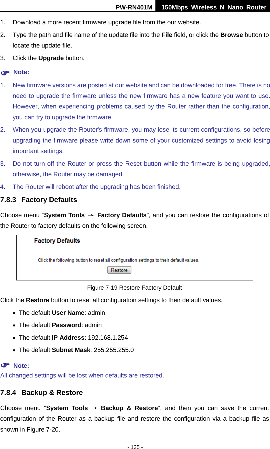 PW-RN401M 150Mbps  Wireless N Nano Router  - 135 - 1. Download a more recent firmware upgrade file from the our website.   2. Type the path and file name of the update file into the File field, or click the Browse button to locate the update file. 3. Click the Upgrade button.  Note: 1. New firmware versions are posted at our website and can be downloaded for free. There is no need to upgrade the firmware unless the new firmware has a new feature you want to use. However, when experiencing problems caused by the Router rather than the configuration, you can try to upgrade the firmware. 2. When you upgrade the Router's firmware, you may lose its current configurations, so before upgrading the firmware please write down some of your customized settings to avoid losing important settings. 3. Do not turn off the Router or press the Reset button while the firmware is being upgraded, otherwise, the Router may be damaged. 4. The Router will reboot after the upgrading has been finished. 7.8.3 Factory Defaults Choose menu &ldquo;System Tools &rarr; Factory Defaults&rdquo;, and you can restore the configurations of the Router to factory defaults on the following screen.  Figure 7-19 Restore Factory Default Click the Restore button to reset all configuration settings to their default values.   &bull; The default User Name: admin &bull; The default Password: admin &bull; The default IP Address: 192.168.1.254 &bull; The default Subnet Mask: 255.255.255.0  Note:   All changed settings will be lost when defaults are restored. 7.8.4 Backup &amp; Restore Choose menu &ldquo;System Tools &rarr; Backup &amp; Restore&rdquo;, and then you can save the current configuration of the Router as a backup file and restore the configuration via a backup file as shown in Figure 7-20. 