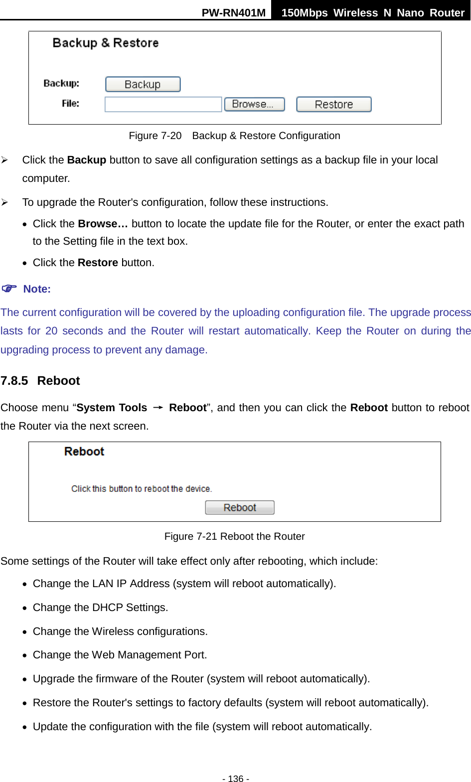 PW-RN401M 150Mbps  Wireless N Nano Router  - 136 -  Figure 7-20  Backup &amp; Restore Configuration  Click the Backup button to save all configuration settings as a backup file in your local computer.    To upgrade the Router's configuration, follow these instructions. &bull; Click the Browse&hellip; button to locate the update file for the Router, or enter the exact path to the Setting file in the text box. &bull; Click the Restore button.    Note: The current configuration will be covered by the uploading configuration file. The upgrade process lasts for 20 seconds and the Router will restart automatically. Keep the Router on during the upgrading process to prevent any damage.   7.8.5 Reboot Choose menu &ldquo;System Tools &rarr; Reboot&rdquo;, and then you can click the Reboot button to reboot the Router via the next screen.  Figure 7-21 Reboot the Router Some settings of the Router will take effect only after rebooting, which include: &bull; Change the LAN IP Address (system will reboot automatically). &bull; Change the DHCP Settings. &bull; Change the Wireless configurations. &bull; Change the Web Management Port. &bull; Upgrade the firmware of the Router (system will reboot automatically). &bull; Restore the Router's settings to factory defaults (system will reboot automatically). &bull; Update the configuration with the file (system will reboot automatically. 