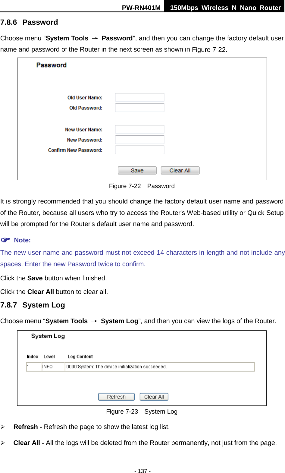 PW-RN401M 150Mbps  Wireless N Nano Router  - 137 - 7.8.6  Password Choose menu &ldquo;System Tools &rarr; Password&rdquo;, and then you can change the factory default user name and password of the Router in the next screen as shown in Figure 7-22.  Figure 7-22  Password It is strongly recommended that you should change the factory default user name and password of the Router, because all users who try to access the Router's Web-based utility or Quick Setup will be prompted for the Router's default user name and password.  Note: The new user name and password must not exceed 14 characters in length and not include any spaces. Enter the new Password twice to confirm. Click the Save button when finished. Click the Clear All button to clear all. 7.8.7 System Log Choose menu &ldquo;System Tools &rarr; System Log&rdquo;, and then you can view the logs of the Router.  Figure 7-23  System Log  Refresh - Refresh the page to show the latest log list.    Clear All - All the logs will be deleted from the Router permanently, not just from the page. 