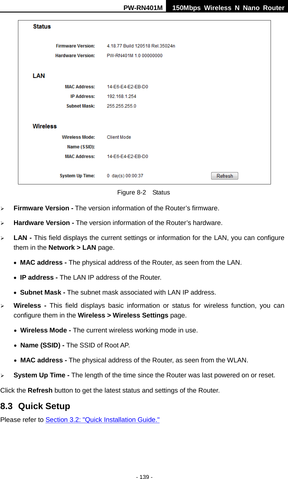 PW-RN401M 150Mbps  Wireless N Nano Router  - 139 -  Figure 8-2  Status  Firmware Version - The version information of the Router&rsquo;s firmware.  Hardware Version - The version information of the Router&rsquo;s hardware.  LAN - This field displays the current settings or information for the LAN, you can configure them in the Network > LAN page.   &bull; MAC address - The physical address of the Router, as seen from the LAN. &bull; IP address - The LAN IP address of the Router. &bull; Subnet Mask - The subnet mask associated with LAN IP address.  Wireless -  This field displays basic information or status for wireless function, you can configure them in the Wireless > Wireless Settings page.   &bull; Wireless Mode - The current wireless working mode in use. &bull; Name (SSID) - The SSID of Root AP. &bull; MAC address - The physical address of the Router, as seen from the WLAN.  System Up Time - The length of the time since the Router was last powered on or reset. Click the Refresh button to get the latest status and settings of the Router. 8.3 Quick Setup Please refer to Section 3.2: "Quick Installation Guide." 