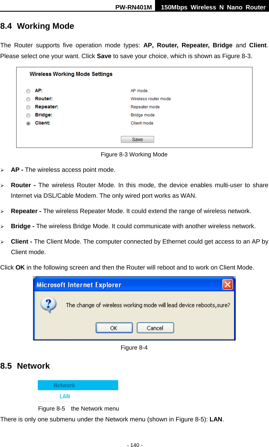 PW-RN401M 150Mbps  Wireless N Nano Router  - 140 - 8.4 Working Mode The  Router  supports  five operation  mode types:  AP,  Router, Repeater, Bridge and Client. Please select one your want. Click Save to save your choice, which is shown as Figure 8-3.    Figure 8-3 Working Mode  AP - The wireless access point mode.    Router - The wireless Router Mode. In this mode, the device enables multi-user to share Internet via DSL/Cable Modem. The only wired port works as WAN.  Repeater - The wireless Repeater Mode. It could extend the range of wireless network.  Bridge - The wireless Bridge Mode. It could communicate with another wireless network.  Client - The Client Mode. The computer connected by Ethernet could get access to an AP by Client mode. Click OK in the following screen and then the Router will reboot and to work on Client Mode.  Figure 8-4 8.5 Network  Figure 8-5  the Network menu There is only one submenu under the Network menu (shown in Figure 8-5): LAN.  