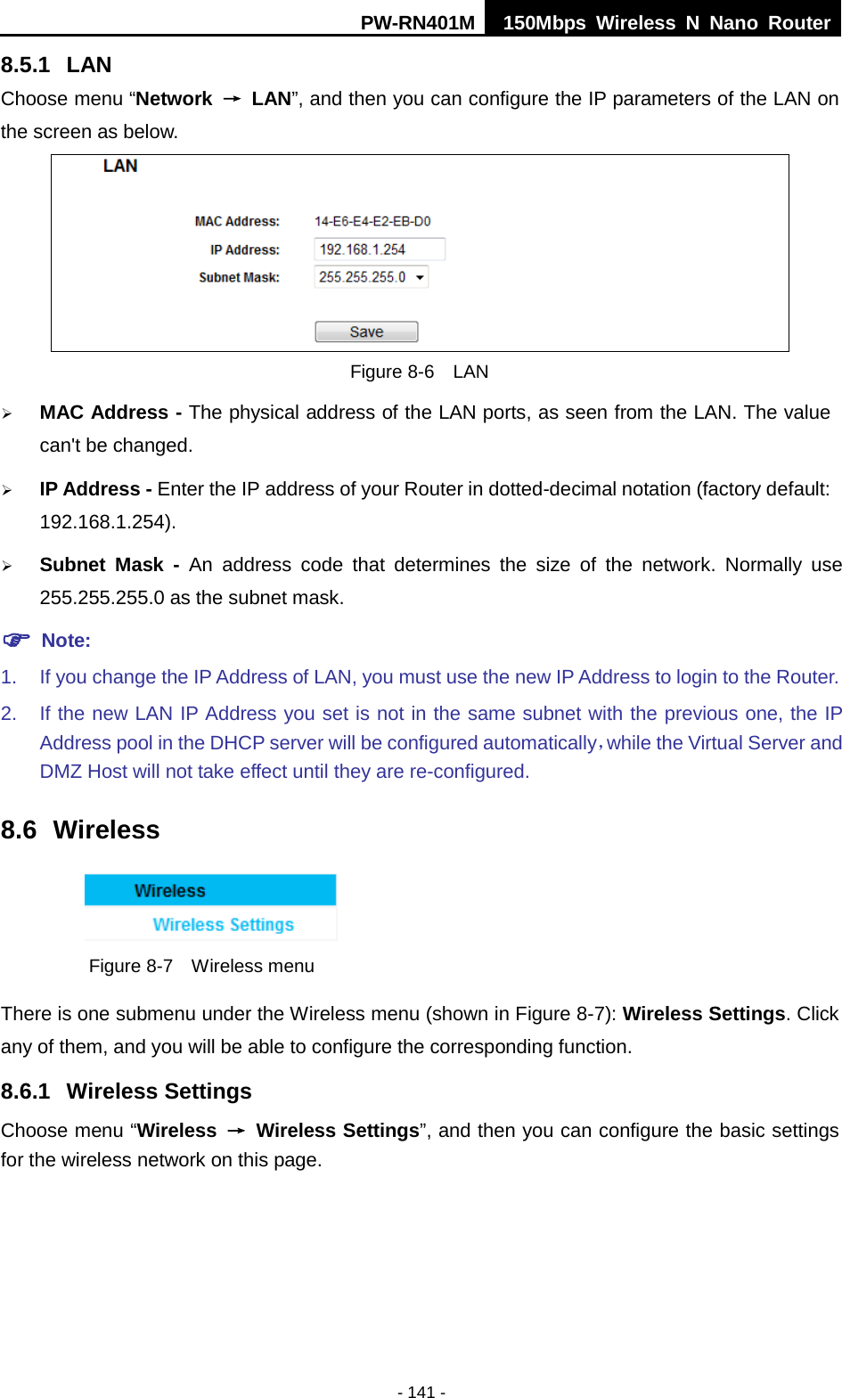 PW-RN401M 150Mbps  Wireless N Nano Router  - 141 - 8.5.1 LAN Choose menu &ldquo;Network &rarr; LAN&rdquo;, and then you can configure the IP parameters of the LAN on the screen as below.  Figure 8-6  LAN  MAC Address - The physical address of the LAN ports, as seen from the LAN. The value can't be changed.  IP Address - Enter the IP address of your Router in dotted-decimal notation (factory default: 192.168.1.254).  Subnet Mask - An address code that determines the size of the network. Normally use 255.255.255.0 as the subnet mask.    Note: 1. If you change the IP Address of LAN, you must use the new IP Address to login to the Router.   2. If the new LAN IP Address you set is not in the same subnet with the previous one, the IP Address pool in the DHCP server will be configured automatically，while the Virtual Server and DMZ Host will not take effect until they are re-configured. 8.6 Wireless  Figure 8-7  Wireless menu There is one submenu under the Wireless menu (shown in Figure 8-7): Wireless Settings. Click any of them, and you will be able to configure the corresponding function.   8.6.1 Wireless Settings Choose menu &ldquo;Wireless &rarr; Wireless Settings&rdquo;, and then you can configure the basic settings for the wireless network on this page. 