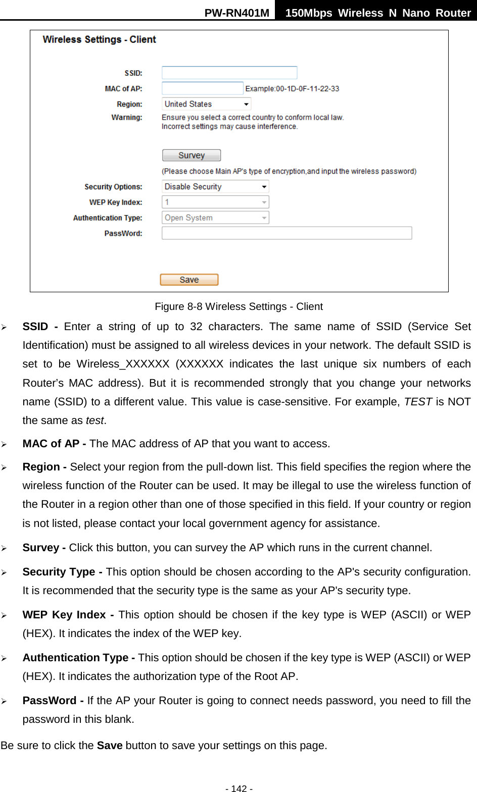 PW-RN401M 150Mbps  Wireless N Nano Router  - 142 -  Figure 8-8 Wireless Settings - Client  SSID  -  Enter a string of up to 32 characters. The same name of  SSID  (Service Set Identification) must be assigned to all wireless devices in your network. The default SSID is set to be Wireless_XXXXXX  (XXXXXX indicates the last unique six numbers of each Router&rsquo;s MAC address). But it is recommended strongly that you change your networks name (SSID) to a different value. This value is case-sensitive. For example, TEST is NOT the same as test.  MAC of AP - The MAC address of AP that you want to access.  Region - Select your region from the pull-down list. This field specifies the region where the wireless function of the Router can be used. It may be illegal to use the wireless function of the Router in a region other than one of those specified in this field. If your country or region is not listed, please contact your local government agency for assistance.  Survey - Click this button, you can survey the AP which runs in the current channel.  Security Type - This option should be chosen according to the AP's security configuration. It is recommended that the security type is the same as your AP's security type.  WEP Key Index - This option should be chosen if the key type is WEP (ASCII) or WEP (HEX). It indicates the index of the WEP key.  Authentication Type - This option should be chosen if the key type is WEP (ASCII) or WEP (HEX). It indicates the authorization type of the Root AP.  PassWord - If the AP your Router is going to connect needs password, you need to fill the password in this blank. Be sure to click the Save button to save your settings on this page. 