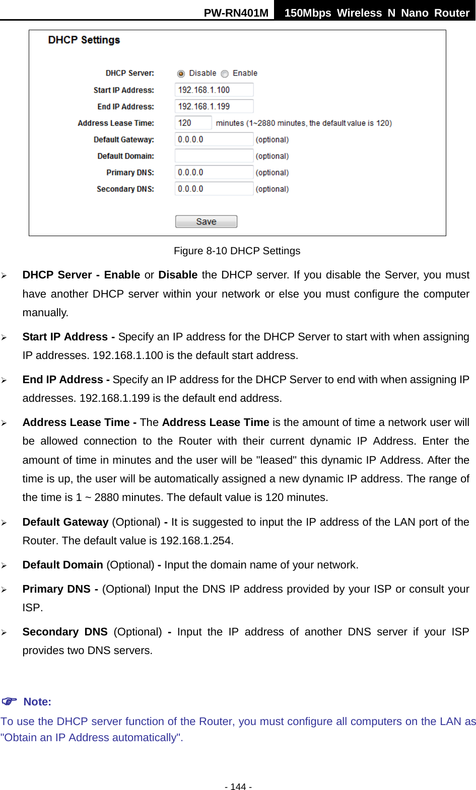 PW-RN401M 150Mbps  Wireless N Nano Router  - 144 -  Figure 8-10 DHCP Settings  DHCP Server - Enable or Disable the DHCP server. If you disable the Server, you must have another DHCP server within your network or else you must configure the computer manually.  Start IP Address - Specify an IP address for the DHCP Server to start with when assigning IP addresses. 192.168.1.100 is the default start address.  End IP Address - Specify an IP address for the DHCP Server to end with when assigning IP addresses. 192.168.1.199 is the default end address.  Address Lease Time - The Address Lease Time is the amount of time a network user will be allowed connection to the Router with their current dynamic IP Address. Enter the amount of time in minutes and the user will be "leased" this dynamic IP Address. After the time is up, the user will be automatically assigned a new dynamic IP address. The range of the time is 1 ~ 2880 minutes. The default value is 120 minutes.  Default Gateway (Optional) - It is suggested to input the IP address of the LAN port of the Router. The default value is 192.168.1.254.  Default Domain (Optional) - Input the domain name of your network.  Primary DNS - (Optional) Input the DNS IP address provided by your ISP or consult your ISP.  Secondary DNS (Optional)  -  Input the IP address of another DNS server if your ISP provides two DNS servers.   Note: To use the DHCP server function of the Router, you must configure all computers on the LAN as "Obtain an IP Address automatically". 