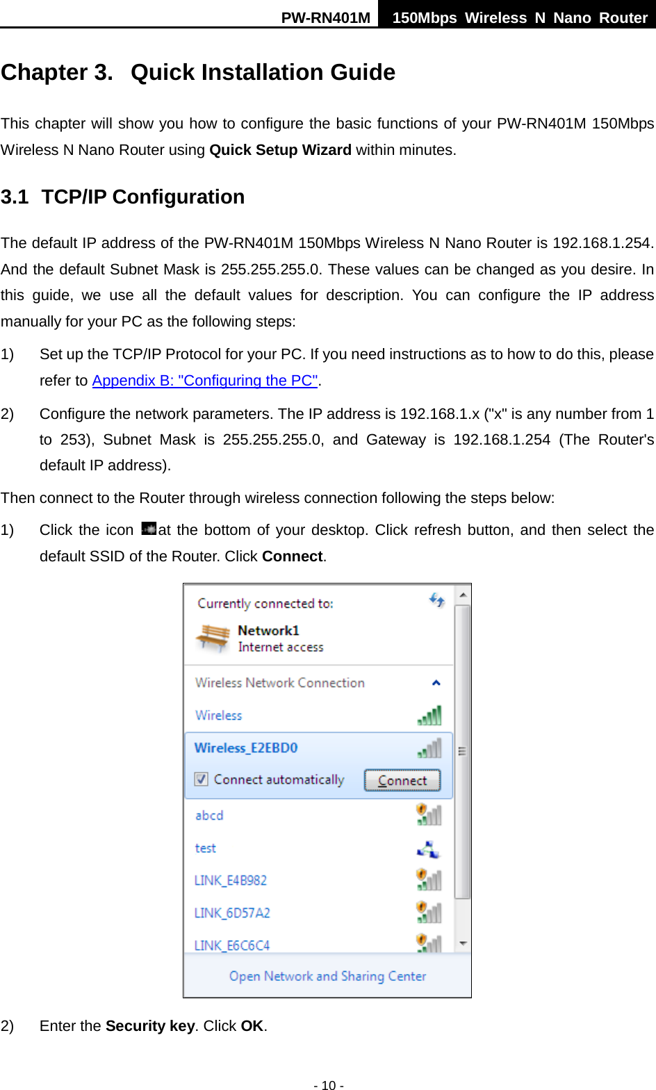 PW-RN401M 150Mbps  Wireless N Nano Router  - 10 - Chapter 3.  Quick Installation Guide This chapter will show you how to configure the basic functions of your PW-RN401M 150Mbps Wireless N Nano Router using Quick Setup Wizard within minutes. 3.1 TCP/IP Configuration The default IP address of the PW-RN401M 150Mbps Wireless N Nano Router is 192.168.1.254. And the default Subnet Mask is 255.255.255.0. These values can be changed as you desire. In this guide,  we use all  the default values for description.  You can configure the IP address manually for your PC as the following steps: 1) Set up the TCP/IP Protocol for your PC. If you need instructions as to how to do this, please refer to Appendix B: "Configuring the PC". 2) Configure the network parameters. The IP address is 192.168.1.x ("x" is any number from 1 to 253), Subnet Mask is 255.255.255.0, and Gateway is 192.168.1.254 (The Router's default IP address). Then connect to the Router through wireless connection following the steps below: 1) Click the icon  at the bottom of your desktop. Click refresh button, and then select the default SSID of the Router. Click Connect.    2) Enter the Security key. Click OK. 