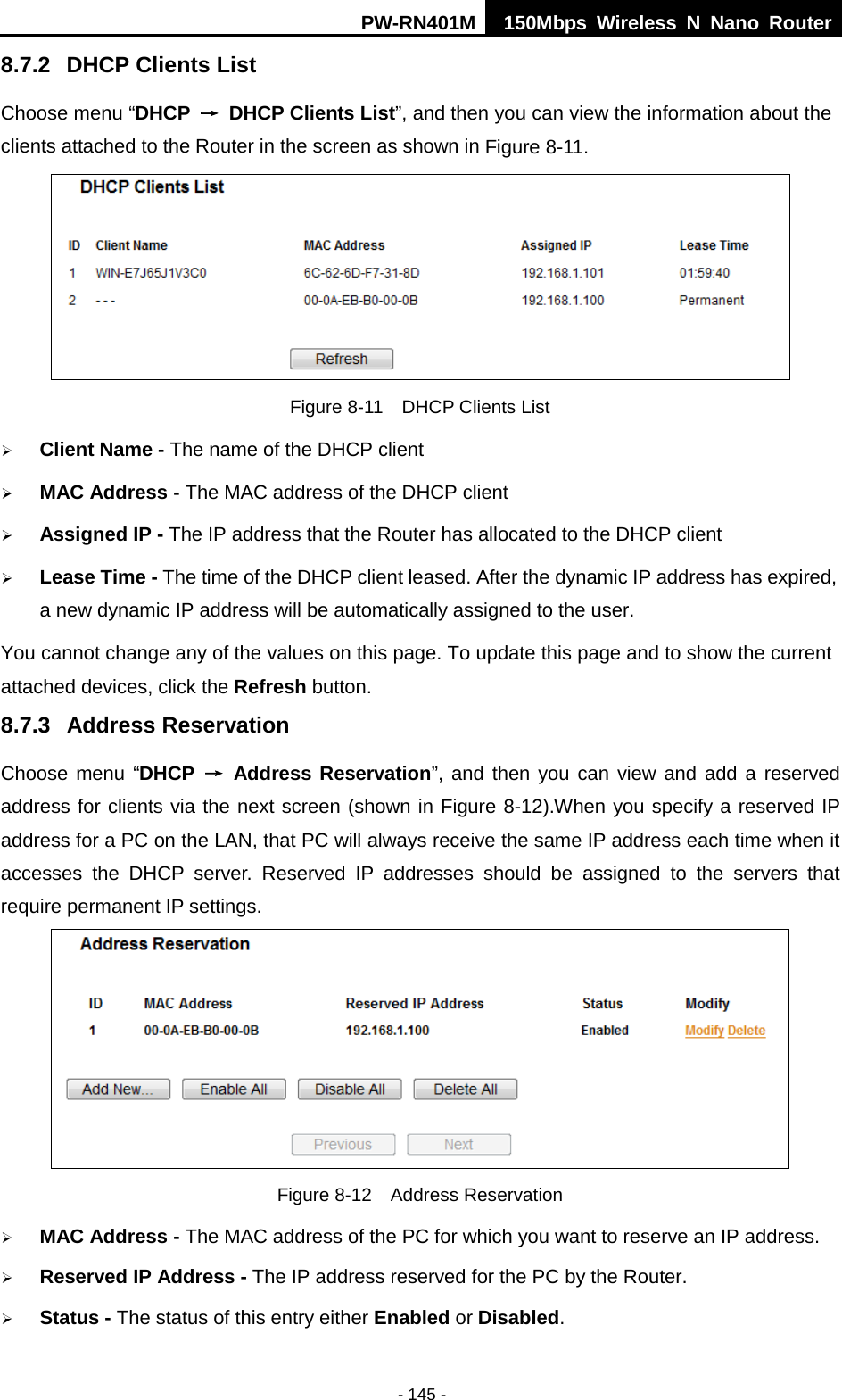 PW-RN401M 150Mbps  Wireless N Nano Router  - 145 - 8.7.2 DHCP Clients List Choose menu &ldquo;DHCP &rarr; DHCP Clients List&rdquo;, and then you can view the information about the clients attached to the Router in the screen as shown in Figure 8-11.  Figure 8-11  DHCP Clients List  Client Name - The name of the DHCP client    MAC Address - The MAC address of the DHCP client    Assigned IP - The IP address that the Router has allocated to the DHCP client  Lease Time - The time of the DHCP client leased. After the dynamic IP address has expired, a new dynamic IP address will be automatically assigned to the user.     You cannot change any of the values on this page. To update this page and to show the current attached devices, click the Refresh button. 8.7.3 Address Reservation Choose menu &ldquo;DHCP &rarr; Address Reservation&rdquo;, and then you can view and add a reserved address for clients via the next screen (shown in Figure 8-12).When you specify a reserved IP address for a PC on the LAN, that PC will always receive the same IP address each time when it accesses the DHCP server. Reserved IP addresses should be assigned to the  servers  that require permanent IP settings.    Figure 8-12  Address Reservation  MAC Address - The MAC address of the PC for which you want to reserve an IP address.  Reserved IP Address - The IP address reserved for the PC by the Router.  Status - The status of this entry either Enabled or Disabled. 