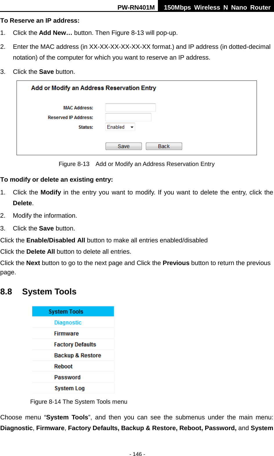 PW-RN401M 150Mbps  Wireless N Nano Router  - 146 - To Reserve an IP address:   1. Click the Add New&hellip; button. Then Figure 8-13 will pop-up. 2. Enter the MAC address (in XX-XX-XX-XX-XX-XX format.) and IP address (in dotted-decimal notation) of the computer for which you want to reserve an IP address.   3. Click the Save button.    Figure 8-13  Add or Modify an Address Reservation Entry To modify or delete an existing entry: 1. Click the Modify in the entry you want to modify. If you want to delete the entry, click the Delete. 2. Modify the information.   3. Click the Save button. Click the Enable/Disabled All button to make all entries enabled/disabled Click the Delete All button to delete all entries. Click the Next button to go to the next page and Click the Previous button to return the previous page. 8.8 System Tools  Figure 8-14 The System Tools menu Choose menu &ldquo;System Tools&rdquo;, and then you can see the submenus under the main menu: Diagnostic, Firmware, Factory Defaults, Backup &amp; Restore, Reboot, Password, and System 