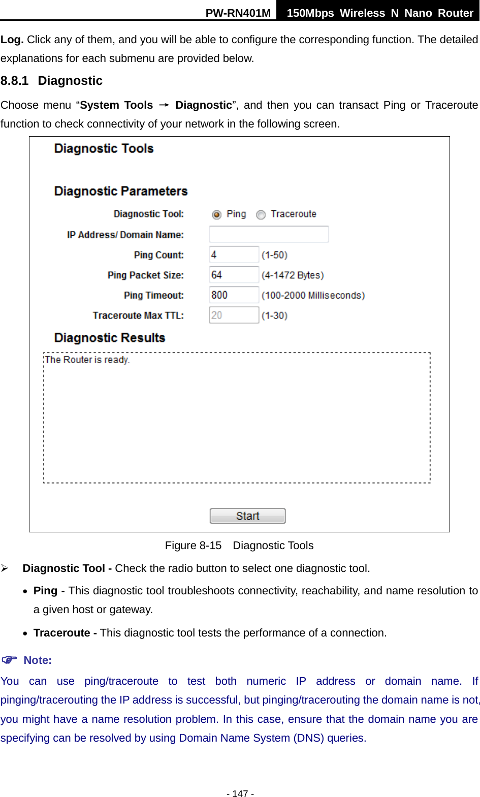 PW-RN401M 150Mbps  Wireless N Nano Router  - 147 - Log. Click any of them, and you will be able to configure the corresponding function. The detailed explanations for each submenu are provided below. 8.8.1 Diagnostic Choose  menu  &ldquo;System Tools &rarr; Diagnostic&rdquo;, and then  you can transact Ping or Traceroute function to check connectivity of your network in the following screen.  Figure 8-15  Diagnostic Tools  Diagnostic Tool - Check the radio button to select one diagnostic tool. &bull; Ping - This diagnostic tool troubleshoots connectivity, reachability, and name resolution to a given host or gateway.   &bull; Traceroute - This diagnostic tool tests the performance of a connection.  Note: You can use ping/traceroute to test both numeric IP address or domain name. If pinging/tracerouting the IP address is successful, but pinging/tracerouting the domain name is not, you might have a name resolution problem. In this case, ensure that the domain name you are specifying can be resolved by using Domain Name System (DNS) queries. 