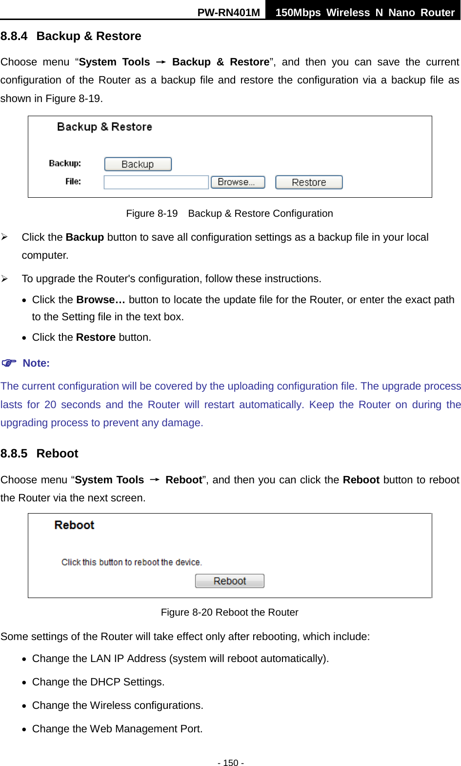 PW-RN401M 150Mbps  Wireless N Nano Router  - 150 - 8.8.4 Backup &amp; Restore Choose menu &ldquo;System Tools &rarr; Backup &amp; Restore&rdquo;, and then you can save the current configuration of the Router as a backup file and restore the configuration via a backup file as shown in Figure 8-19.  Figure 8-19  Backup &amp; Restore Configuration  Click the Backup button to save all configuration settings as a backup file in your local computer.    To upgrade the Router's configuration, follow these instructions. &bull; Click the Browse&hellip; button to locate the update file for the Router, or enter the exact path to the Setting file in the text box. &bull; Click the Restore button.    Note: The current configuration will be covered by the uploading configuration file. The upgrade process lasts for 20 seconds and the Router will restart automatically. Keep the Router on during the upgrading process to prevent any damage.   8.8.5 Reboot Choose menu &ldquo;System Tools &rarr; Reboot&rdquo;, and then you can click the Reboot button to reboot the Router via the next screen.  Figure 8-20 Reboot the Router Some settings of the Router will take effect only after rebooting, which include: &bull; Change the LAN IP Address (system will reboot automatically). &bull; Change the DHCP Settings. &bull; Change the Wireless configurations. &bull; Change the Web Management Port. 