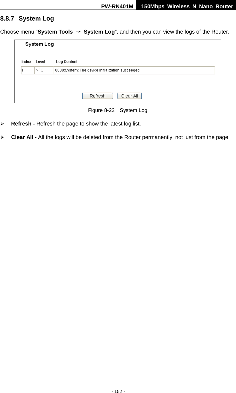 PW-RN401M 150Mbps  Wireless N Nano Router  - 152 - 8.8.7 System Log Choose menu &ldquo;System Tools &rarr; System Log&rdquo;, and then you can view the logs of the Router.  Figure 8-22  System Log  Refresh - Refresh the page to show the latest log list.    Clear All - All the logs will be deleted from the Router permanently, not just from the page. 