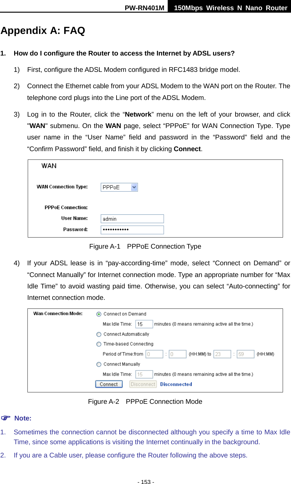 PW-RN401M 150Mbps  Wireless N Nano Router  - 153 - Appendix A: FAQ 1. How do I configure the Router to access the Internet by ADSL users? 1) First, configure the ADSL Modem configured in RFC1483 bridge model. 2) Connect the Ethernet cable from your ADSL Modem to the WAN port on the Router. The telephone cord plugs into the Line port of the ADSL Modem. 3) Log in to the Router, click the &ldquo;Network&rdquo; menu on the left of your browser, and click "WAN" submenu. On the WAN page, select &ldquo;PPPoE&rdquo; for WAN Connection Type. Type user name in the &ldquo;User Name&rdquo; field and password in the &ldquo;Password&rdquo; field and the &ldquo;Confirm Password&rdquo; field, and finish it by clicking Connect.  Figure A-1  PPPoE Connection Type 4) If your ADSL lease is in &ldquo;pay-according-time&rdquo; mode, select &ldquo;Connect on Demand&rdquo; or &ldquo;Connect Manually&rdquo; for Internet connection mode. Type an appropriate number for &ldquo;Max Idle Time&rdquo; to avoid wasting paid time. Otherwise, you can select &ldquo;Auto-connecting&rdquo; for Internet connection mode.  Figure A-2  PPPoE Connection Mode  Note: 1. Sometimes the connection cannot be disconnected although you specify a time to Max Idle Time, since some applications is visiting the Internet continually in the background. 2. If you are a Cable user, please configure the Router following the above steps. 