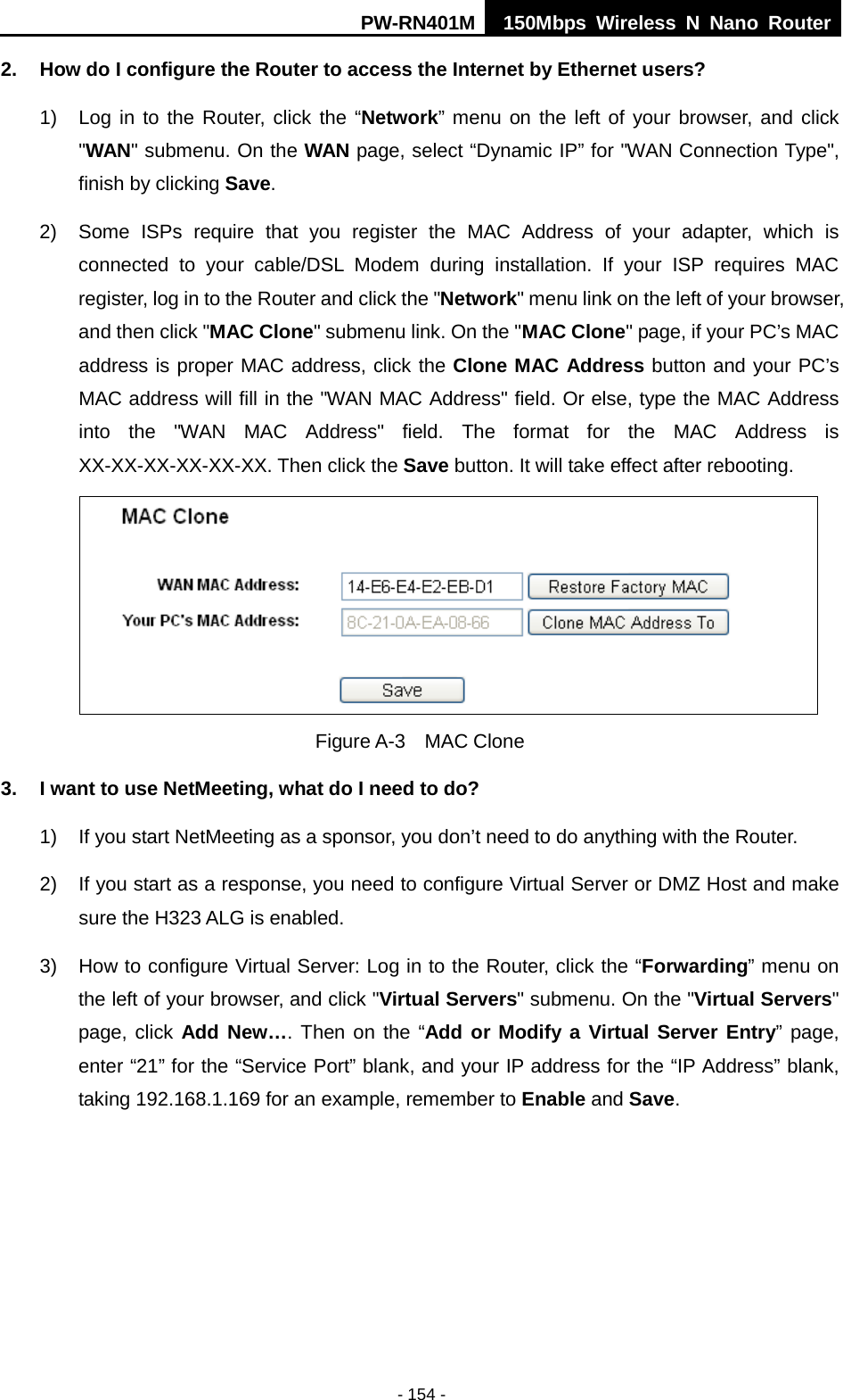PW-RN401M 150Mbps  Wireless N Nano Router  - 154 - 2. How do I configure the Router to access the Internet by Ethernet users? 1) Log in to the Router, click the &ldquo;Network&rdquo; menu on the left of your browser, and click "WAN" submenu. On the WAN page, select &ldquo;Dynamic IP&rdquo; for "WAN Connection Type", finish by clicking Save. 2) Some ISPs require that you register the MAC Address of your adapter, which is connected to your cable/DSL Modem during installation. If your ISP requires MAC register, log in to the Router and click the "Network" menu link on the left of your browser, and then click "MAC Clone" submenu link. On the "MAC Clone" page, if your PC&rsquo;s MAC address is proper MAC address, click the Clone MAC Address button and your PC&rsquo;s MAC address will fill in the "WAN MAC Address" field. Or else, type the MAC Address into the "WAN MAC Address" field. The format for the MAC Address is XX-XX-XX-XX-XX-XX. Then click the Save button. It will take effect after rebooting.  Figure A-3  MAC Clone 3. I want to use NetMeeting, what do I need to do? 1) If you start NetMeeting as a sponsor, you don&rsquo;t need to do anything with the Router. 2) If you start as a response, you need to configure Virtual Server or DMZ Host and make sure the H323 ALG is enabled. 3) How to configure Virtual Server: Log in to the Router, click the &ldquo;Forwarding&rdquo; menu on the left of your browser, and click "Virtual Servers" submenu. On the "Virtual Servers" page, click Add New&hellip;. Then on the &ldquo;Add or Modify a Virtual Server Entry&rdquo; page, enter &ldquo;21&rdquo; for the &ldquo;Service Port&rdquo; blank, and your IP address for the &ldquo;IP Address&rdquo; blank, taking 192.168.1.169 for an example, remember to Enable and Save.   