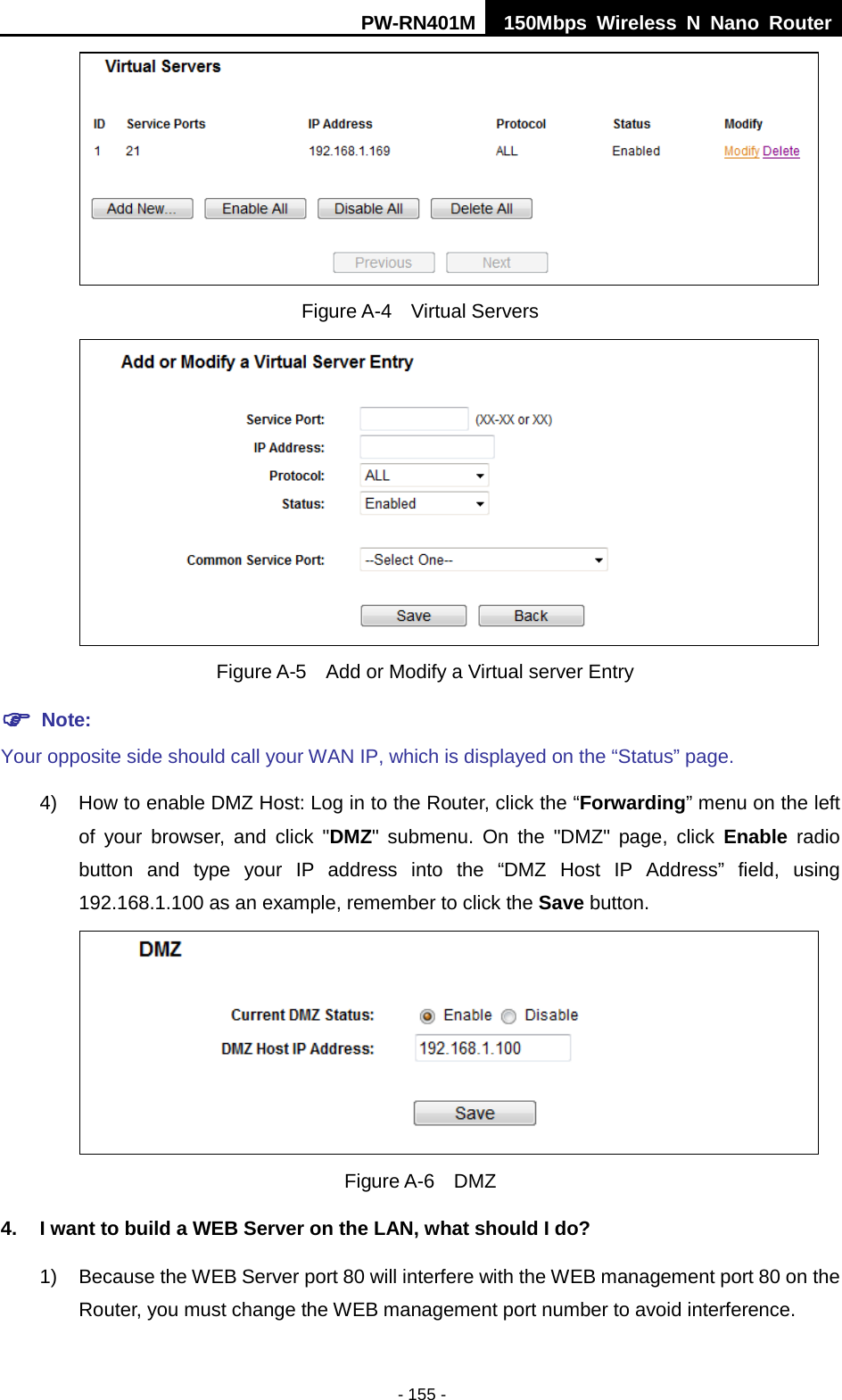 PW-RN401M 150Mbps  Wireless N Nano Router  - 155 -  Figure A-4  Virtual Servers   Figure A-5    Add or Modify a Virtual server Entry  Note: Your opposite side should call your WAN IP, which is displayed on the &ldquo;Status&rdquo; page. 4) How to enable DMZ Host: Log in to the Router, click the &ldquo;Forwarding&rdquo; menu on the left of your browser, and click "DMZ" submenu. On the "DMZ" page, click Enable radio button and type your IP address into the &ldquo;DMZ Host IP Address&rdquo; field, using 192.168.1.100 as an example, remember to click the Save button.    Figure A-6  DMZ 4. I want to build a WEB Server on the LAN, what should I do? 1) Because the WEB Server port 80 will interfere with the WEB management port 80 on the Router, you must change the WEB management port number to avoid interference. 