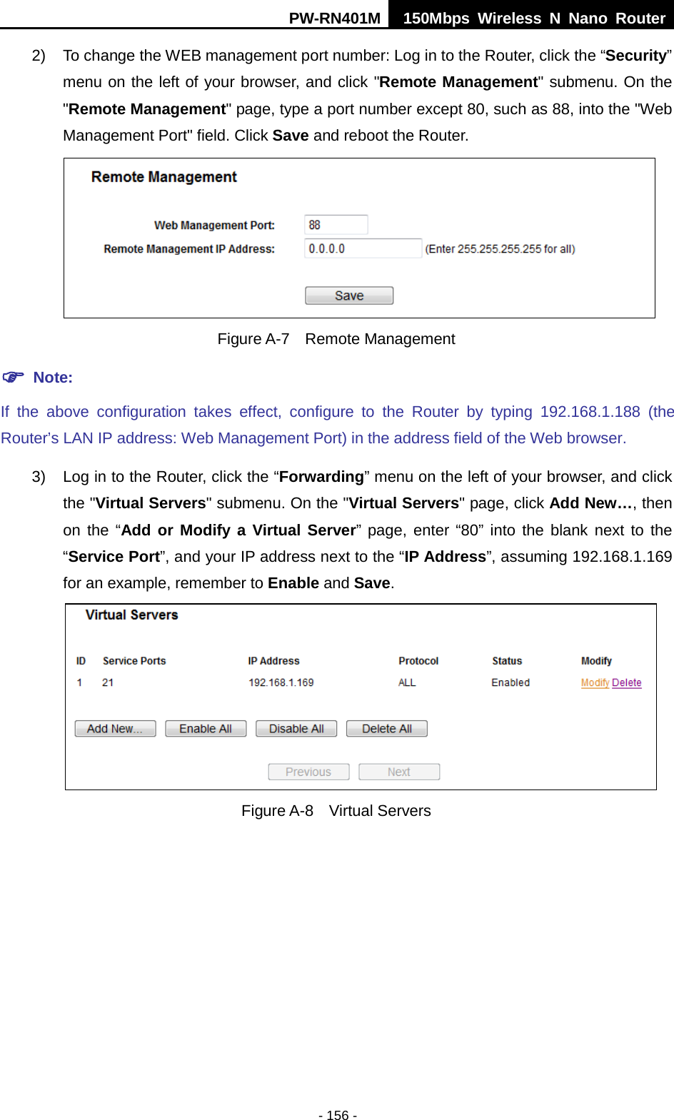 PW-RN401M 150Mbps  Wireless N Nano Router  - 156 - 2) To change the WEB management port number: Log in to the Router, click the &ldquo;Security&rdquo; menu on the left of your browser, and click "Remote Management" submenu. On the "Remote Management" page, type a port number except 80, such as 88, into the "Web Management Port" field. Click Save and reboot the Router.  Figure A-7  Remote Management  Note: If the above configuration takes effect, configure to the Router by typing 192.168.1.188 (the Router&rsquo;s LAN IP address: Web Management Port) in the address field of the Web browser. 3) Log in to the Router, click the &ldquo;Forwarding&rdquo; menu on the left of your browser, and click the "Virtual Servers" submenu. On the "Virtual Servers" page, click Add New&hellip;, then on the &ldquo;Add or Modify a Virtual Server&rdquo; page, enter &ldquo;80&rdquo; into the blank next to the &ldquo;Service Port&rdquo;, and your IP address next to the &ldquo;IP Address&rdquo;, assuming 192.168.1.169 for an example, remember to Enable and Save.  Figure A-8  Virtual Servers 