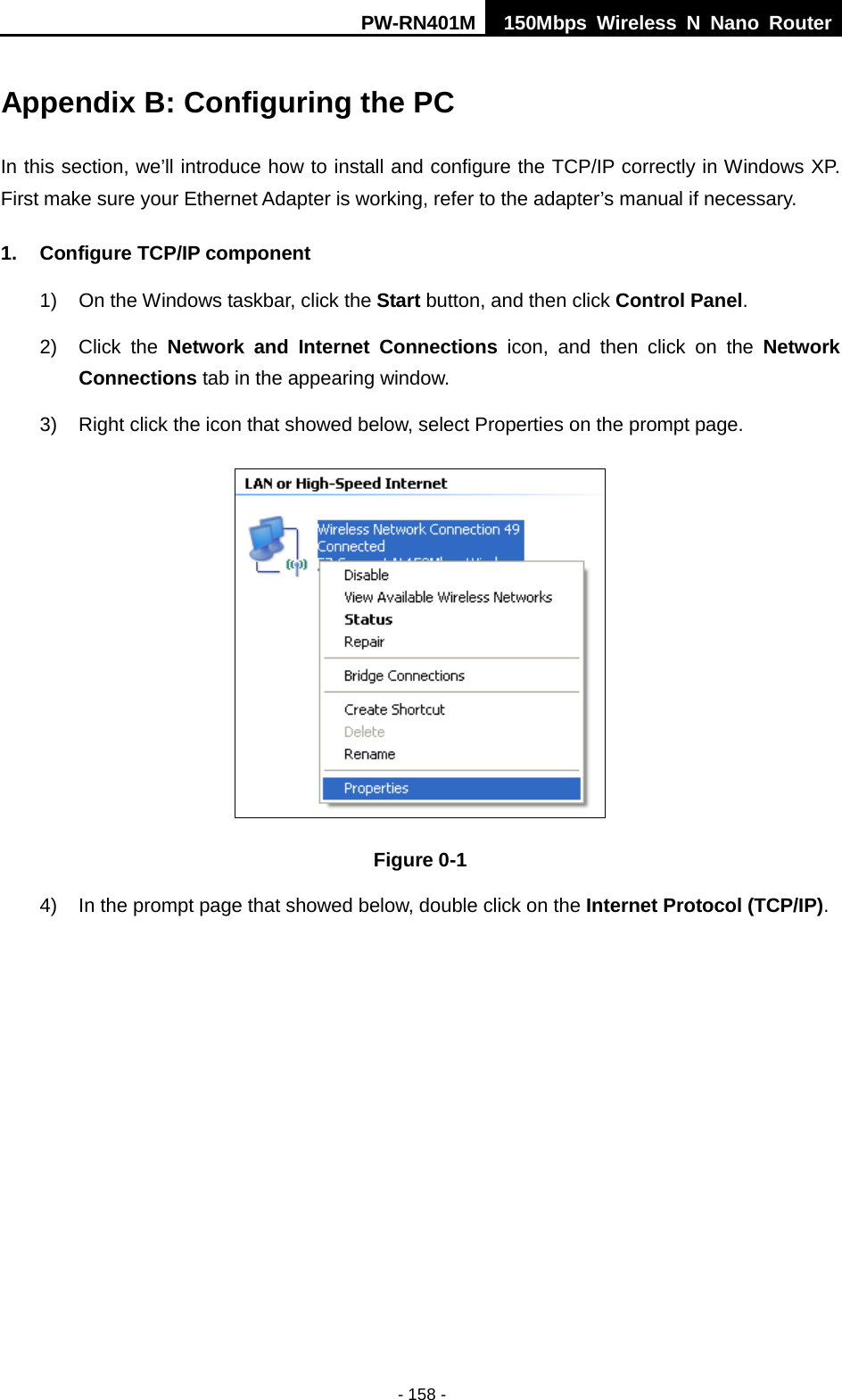 PW-RN401M 150Mbps  Wireless N Nano Router  - 158 - Appendix B: Configuring the PC In this section, we&rsquo;ll introduce how to install and configure the TCP/IP correctly in Windows XP. First make sure your Ethernet Adapter is working, refer to the adapter&rsquo;s manual if necessary. 1. Configure TCP/IP component 1) On the Windows taskbar, click the Start button, and then click Control Panel. 2) Click  the  Network and Internet Connections icon, and then click on the Network Connections tab in the appearing window. 3) Right click the icon that showed below, select Properties on the prompt page.  Figure 0-1 4) In the prompt page that showed below, double click on the Internet Protocol (TCP/IP). 
