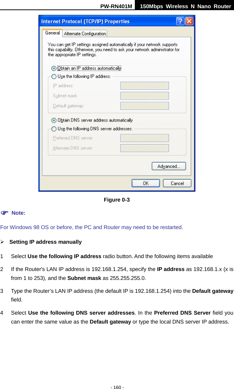 PW-RN401M 150Mbps  Wireless N Nano Router  - 160 -  Figure 0-3  Note:   For Windows 98 OS or before, the PC and Router may need to be restarted.   Setting IP address manually 1  Select Use the following IP address radio button. And the following items available 2  If the Router's LAN IP address is 192.168.1.254, specify the IP address as 192.168.1.x (x is from 1 to 253), and the Subnet mask as 255.255.255.0. 3  Type the Router&rsquo;s LAN IP address (the default IP is 192.168.1.254) into the Default gateway field. 4  Select Use the following DNS server addresses. In the Preferred DNS Server field you can enter the same value as the Default gateway or type the local DNS server IP address. 