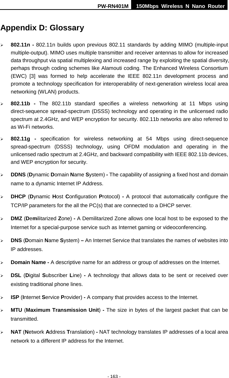 PW-RN401M 150Mbps  Wireless N Nano Router  - 163 - Appendix D: Glossary  802.11n - 802.11n builds upon previous 802.11 standards by adding MIMO (multiple-input multiple-output). MIMO uses multiple transmitter and receiver antennas to allow for increased data throughput via spatial multiplexing and increased range by exploiting the spatial diversity, perhaps through coding schemes like Alamouti coding. The Enhanced Wireless Consortium (EWC) [3] was formed to help accelerate the IEEE 802.11n development process and promote a technology specification for interoperability of next-generation wireless local area networking (WLAN) products.  802.11b - The 802.11b standard specifies a wireless networking at 11 Mbps using direct-sequence spread-spectrum (DSSS) technology and operating in the unlicensed radio spectrum at 2.4GHz, and WEP encryption for security. 802.11b networks are also referred to as Wi-Fi networks.  802.11g - specification for wireless networking at 54 Mbps using direct-sequence spread-spectrum (DSSS) technology, using OFDM modulation and operating in the unlicensed radio spectrum at 2.4GHz, and backward compatibility with IEEE 802.11b devices, and WEP encryption for security.  DDNS (Dynamic Domain Name System) - The capability of assigning a fixed host and domain name to a dynamic Internet IP Address.    DHCP (Dynamic Host Configuration Protocol) - A protocol that automatically configure the TCP/IP parameters for the all the PC(s) that are connected to a DHCP server.  DMZ (Demilitarized Zone) - A Demilitarized Zone allows one local host to be exposed to the Internet for a special-purpose service such as Internet gaming or videoconferencing.  DNS (Domain Name System) &ndash; An Internet Service that translates the names of websites into IP addresses.  Domain Name - A descriptive name for an address or group of addresses on the Internet.    DSL (Digital Subscriber Line)  - A technology that allows data to be sent or received over existing traditional phone lines.  ISP (Internet Service Provider) - A company that provides access to the Internet.  MTU (Maximum Transmission Unit) - The size in bytes of the largest packet that can be transmitted.  NAT (Network Address Translation) - NAT technology translates IP addresses of a local area network to a different IP address for the Internet. 