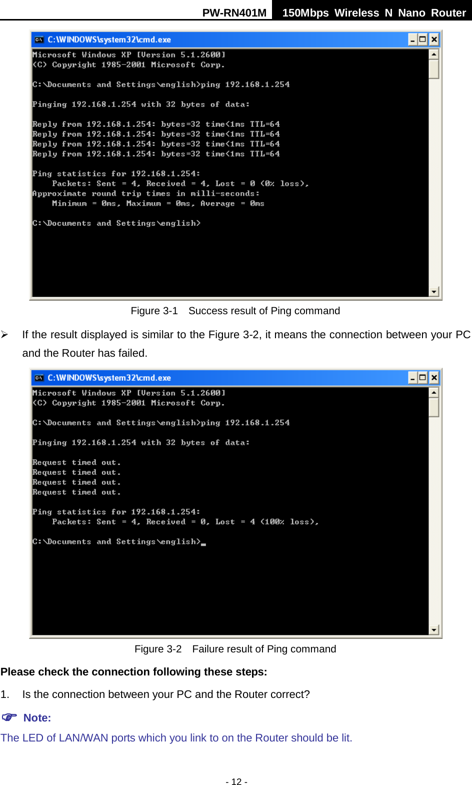 PW-RN401M 150Mbps  Wireless N Nano Router  - 12 -  Figure 3-1  Success result of Ping command  If the result displayed is similar to the Figure 3-2, it means the connection between your PC and the Router has failed.    Figure 3-2  Failure result of Ping command Please check the connection following these steps: 1. Is the connection between your PC and the Router correct?  Note:   The LED of LAN/WAN ports which you link to on the Router should be lit. 