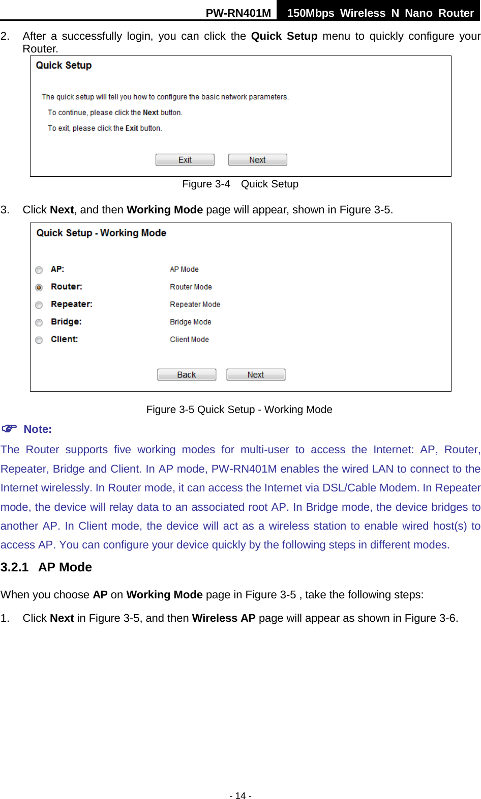 PW-RN401M 150Mbps  Wireless N Nano Router  - 14 - 2. After a successfully login, you can click the Quick Setup menu to quickly configure your Router.    Figure 3-4    Quick Setup 3. Click Next, and then Working Mode page will appear, shown in Figure 3-5.  Figure 3-5 Quick Setup - Working Mode  Note: The Router supports five working modes for multi-user  to  access  the  Internet:  AP, Router, Repeater, Bridge and Client. In AP mode, PW-RN401M enables the wired LAN to connect to the Internet wirelessly. In Router mode, it can access the Internet via DSL/Cable Modem. In Repeater mode, the device will relay data to an associated root AP. In Bridge mode, the device bridges to another AP. In Client mode, the device will act as a wireless station to enable wired host(s) to access AP. You can configure your device quickly by the following steps in different modes. 3.2.1 AP Mode   When you choose AP on Working Mode page in Figure 3-5 , take the following steps: 1.  Click Next in Figure 3-5, and then Wireless AP page will appear as shown in Figure 3-6.   