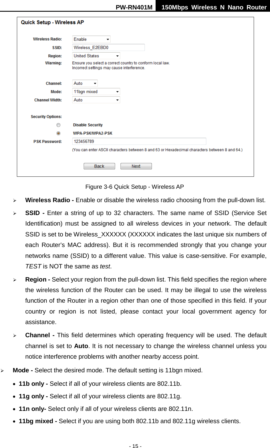 PW-RN401M 150Mbps  Wireless N Nano Router  - 15 -  Figure 3-6 Quick Setup - Wireless AP  Wireless Radio - Enable or disable the wireless radio choosing from the pull-down list.    SSID - Enter a string of up to 32 characters. The same name of SSID  (Service Set Identification) must be assigned to all wireless devices in your network. The default SSID is set to be Wireless_XXXXXX (XXXXXX indicates the last unique six numbers of each Router&rsquo;s MAC address). But it is recommended strongly that you change your networks name (SSID) to a different value. This value is case-sensitive. For example, TEST is NOT the same as test.  Region - Select your region from the pull-down list. This field specifies the region where the wireless function of the Router can be used. It may be illegal to use the wireless function of the Router in a region other than one of those specified in this field. If your country or region is not listed, please contact your local government agency for assistance.  Channel - This field determines which operating frequency will be used. The default channel is set to Auto. It is not necessary to change the wireless channel unless you notice interference problems with another nearby access point.  Mode - Select the desired mode. The default setting is 11bgn mixed. &bull; 11b only - Select if all of your wireless clients are 802.11b. &bull; 11g only - Select if all of your wireless clients are 802.11g. &bull; 11n only- Select only if all of your wireless clients are 802.11n. &bull; 11bg mixed - Select if you are using both 802.11b and 802.11g wireless clients. 