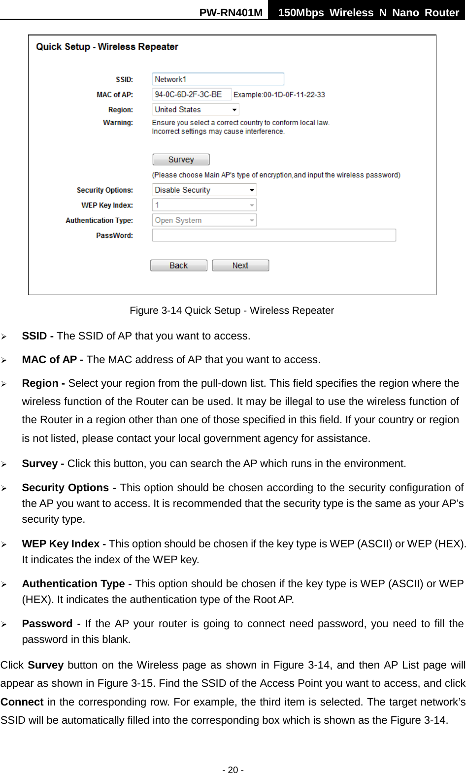 PW-RN401M 150Mbps  Wireless N Nano Router  - 20 -  Figure 3-14 Quick Setup - Wireless Repeater  SSID - The SSID of AP that you want to access.  MAC of AP - The MAC address of AP that you want to access.  Region - Select your region from the pull-down list. This field specifies the region where the wireless function of the Router can be used. It may be illegal to use the wireless function of the Router in a region other than one of those specified in this field. If your country or region is not listed, please contact your local government agency for assistance.  Survey - Click this button, you can search the AP which runs in the environment.  Security Options - This option should be chosen according to the security configuration of the AP you want to access. It is recommended that the security type is the same as your AP&rsquo;s security type.  WEP Key Index - This option should be chosen if the key type is WEP (ASCII) or WEP (HEX). It indicates the index of the WEP key.  Authentication Type - This option should be chosen if the key type is WEP (ASCII) or WEP (HEX). It indicates the authentication type of the Root AP.  Password - If the AP your router is going to connect need password, you need to fill the password in this blank. Click Survey button on the Wireless page as shown in Figure 3-14, and then AP List page will appear as shown in Figure 3-15. Find the SSID of the Access Point you want to access, and click Connect in the corresponding row. For example, the third item is selected. The target network&rsquo;s SSID will be automatically filled into the corresponding box which is shown as the Figure 3-14. 