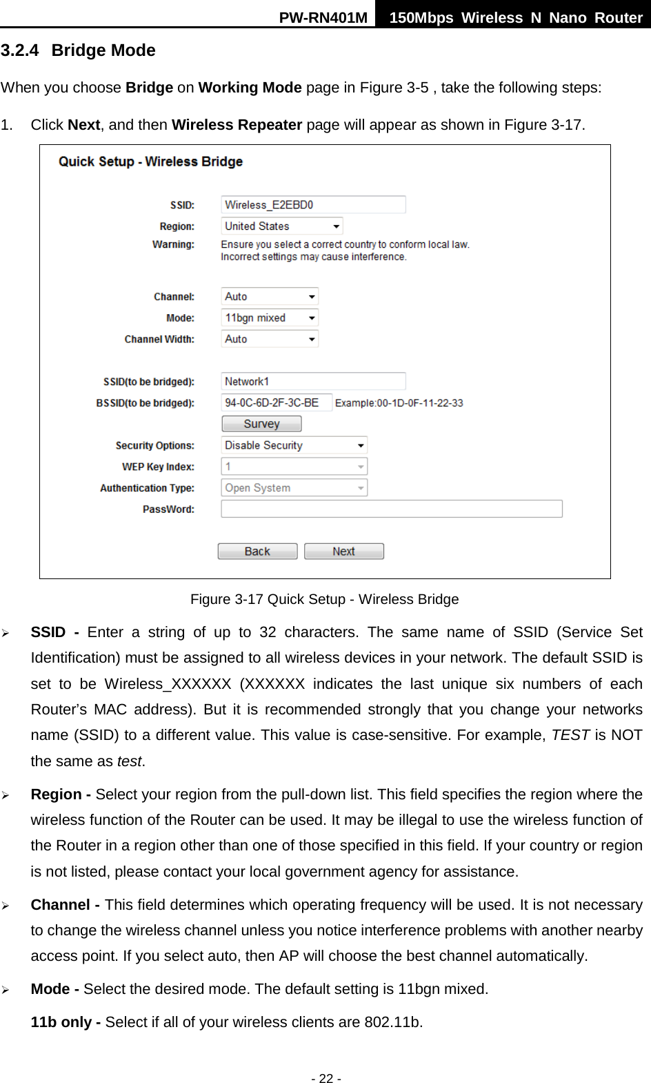 PW-RN401M 150Mbps  Wireless N Nano Router  - 22 - 3.2.4 Bridge Mode When you choose Bridge on Working Mode page in Figure 3-5 , take the following steps: 1.  Click Next, and then Wireless Repeater page will appear as shown in Figure 3-17.  Figure 3-17 Quick Setup - Wireless Bridge  SSID  -  Enter a string of up to 32 characters. The same name of  SSID  (Service Set Identification) must be assigned to all wireless devices in your network. The default SSID is set to be Wireless_XXXXXX  (XXXXXX indicates the last unique six numbers of each Router&rsquo;s MAC address). But it is recommended strongly that you change your networks name (SSID) to a different value. This value is case-sensitive. For example, TEST is NOT the same as test.  Region - Select your region from the pull-down list. This field specifies the region where the wireless function of the Router can be used. It may be illegal to use the wireless function of the Router in a region other than one of those specified in this field. If your country or region is not listed, please contact your local government agency for assistance.  Channel - This field determines which operating frequency will be used. It is not necessary to change the wireless channel unless you notice interference problems with another nearby access point. If you select auto, then AP will choose the best channel automatically.  Mode - Select the desired mode. The default setting is 11bgn mixed. 11b only - Select if all of your wireless clients are 802.11b. 