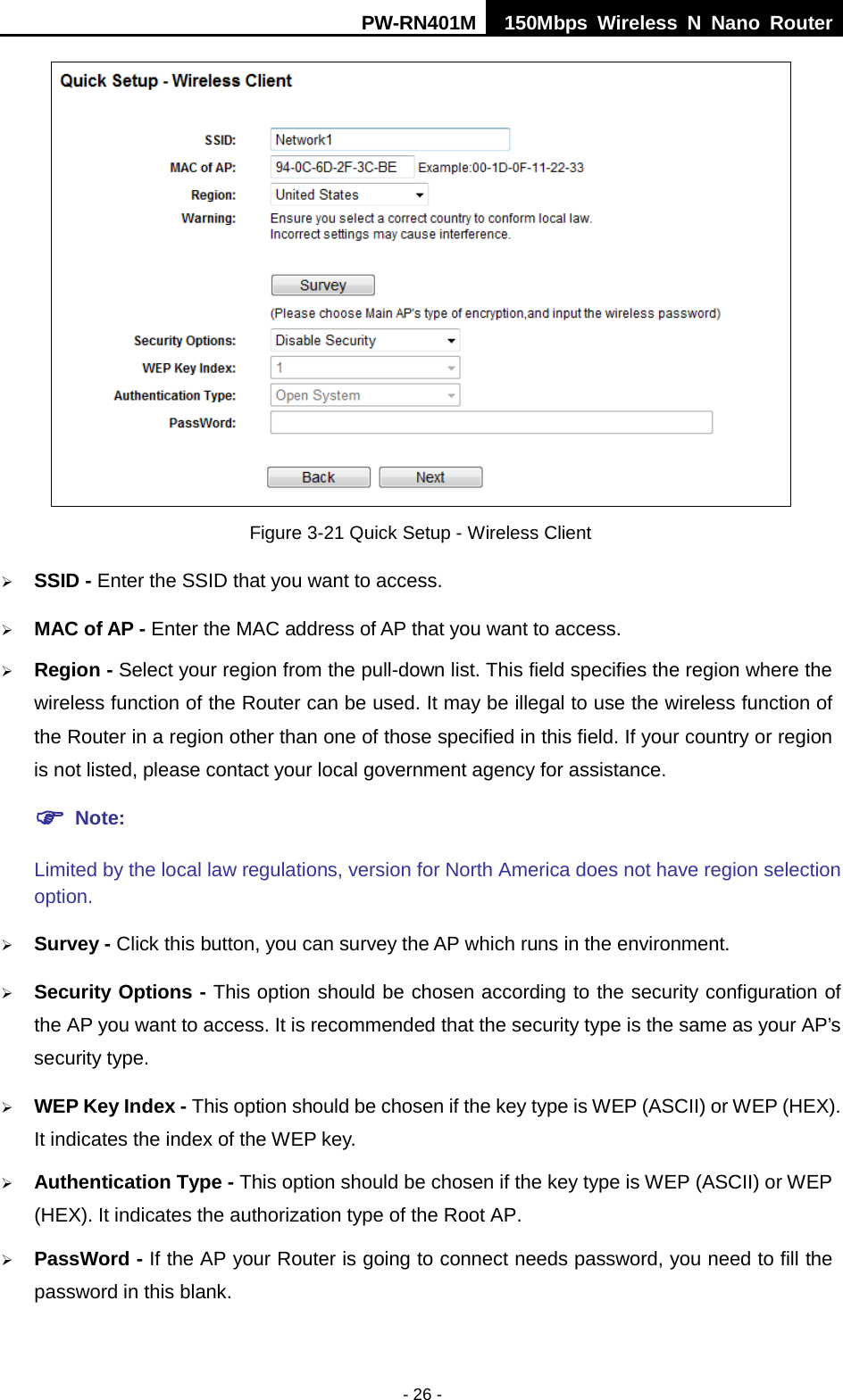 PW-RN401M 150Mbps  Wireless N Nano Router  - 26 -  Figure 3-21 Quick Setup - Wireless Client  SSID - Enter the SSID that you want to access.  MAC of AP - Enter the MAC address of AP that you want to access.  Region - Select your region from the pull-down list. This field specifies the region where the wireless function of the Router can be used. It may be illegal to use the wireless function of the Router in a region other than one of those specified in this field. If your country or region is not listed, please contact your local government agency for assistance.  Note: Limited by the local law regulations, version for North America does not have region selection option.  Survey - Click this button, you can survey the AP which runs in the environment.  Security Options - This option should be chosen according to the security configuration of the AP you want to access. It is recommended that the security type is the same as your AP&rsquo;s security type.  WEP Key Index - This option should be chosen if the key type is WEP (ASCII) or WEP (HEX). It indicates the index of the WEP key.  Authentication Type - This option should be chosen if the key type is WEP (ASCII) or WEP (HEX). It indicates the authorization type of the Root AP.  PassWord - If the AP your Router is going to connect needs password, you need to fill the password in this blank. 