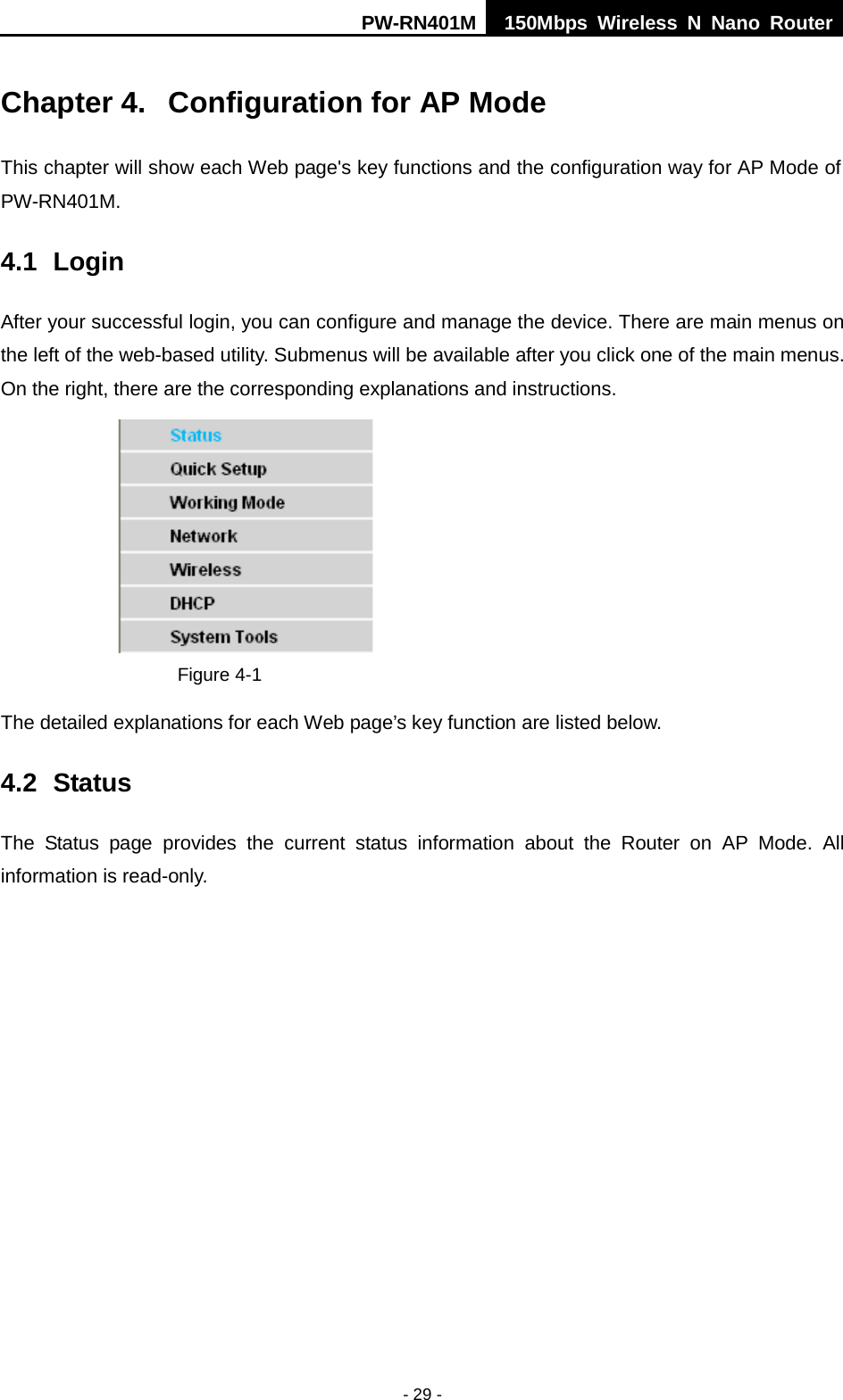 PW-RN401M 150Mbps  Wireless N Nano Router  - 29 - Chapter 4.  Configuration for AP Mode This chapter will show each Web page's key functions and the configuration way for AP Mode of PW-RN401M. 4.1 Login After your successful login, you can configure and manage the device. There are main menus on the left of the web-based utility. Submenus will be available after you click one of the main menus. On the right, there are the corresponding explanations and instructions.    Figure 4-1   The detailed explanations for each Web page&rsquo;s key function are listed below.   4.2 Status The Status page provides the  current status information about the Router on AP Mode. All information is read-only.   