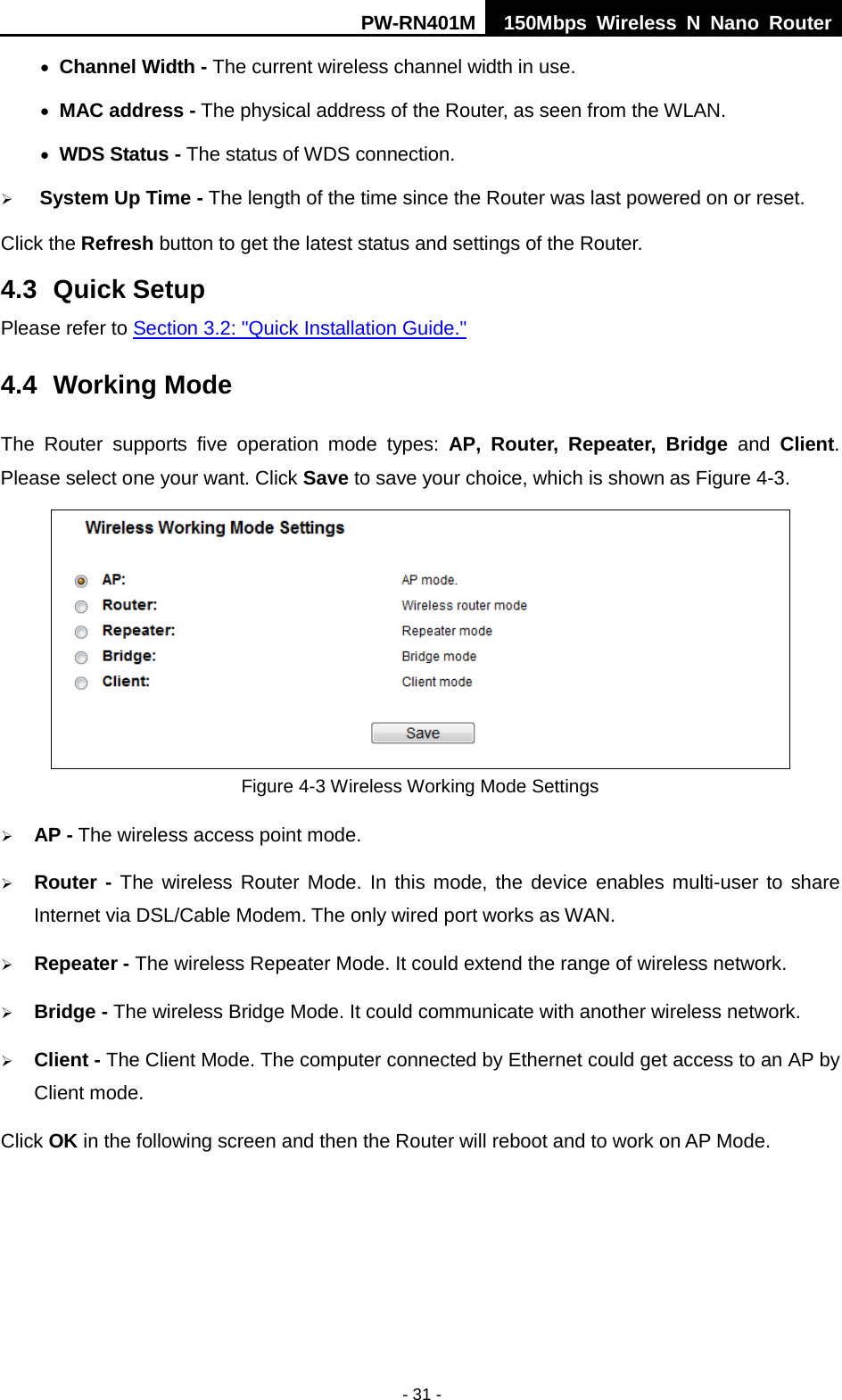 PW-RN401M 150Mbps  Wireless N Nano Router  - 31 - &bull; Channel Width - The current wireless channel width in use. &bull; MAC address - The physical address of the Router, as seen from the WLAN. &bull; WDS Status - The status of WDS connection.  System Up Time - The length of the time since the Router was last powered on or reset. Click the Refresh button to get the latest status and settings of the Router. 4.3 Quick Setup Please refer to Section 3.2: "Quick Installation Guide." 4.4 Working Mode The  Router  supports  five operation  mode types:  AP,  Router, Repeater, Bridge and Client. Please select one your want. Click Save to save your choice, which is shown as Figure 4-3.    Figure 4-3 Wireless Working Mode Settings  AP - The wireless access point mode.    Router - The wireless Router Mode. In this mode, the device enables multi-user to share Internet via DSL/Cable Modem. The only wired port works as WAN.  Repeater - The wireless Repeater Mode. It could extend the range of wireless network.  Bridge - The wireless Bridge Mode. It could communicate with another wireless network.  Client - The Client Mode. The computer connected by Ethernet could get access to an AP by Client mode. Click OK in the following screen and then the Router will reboot and to work on AP Mode. 